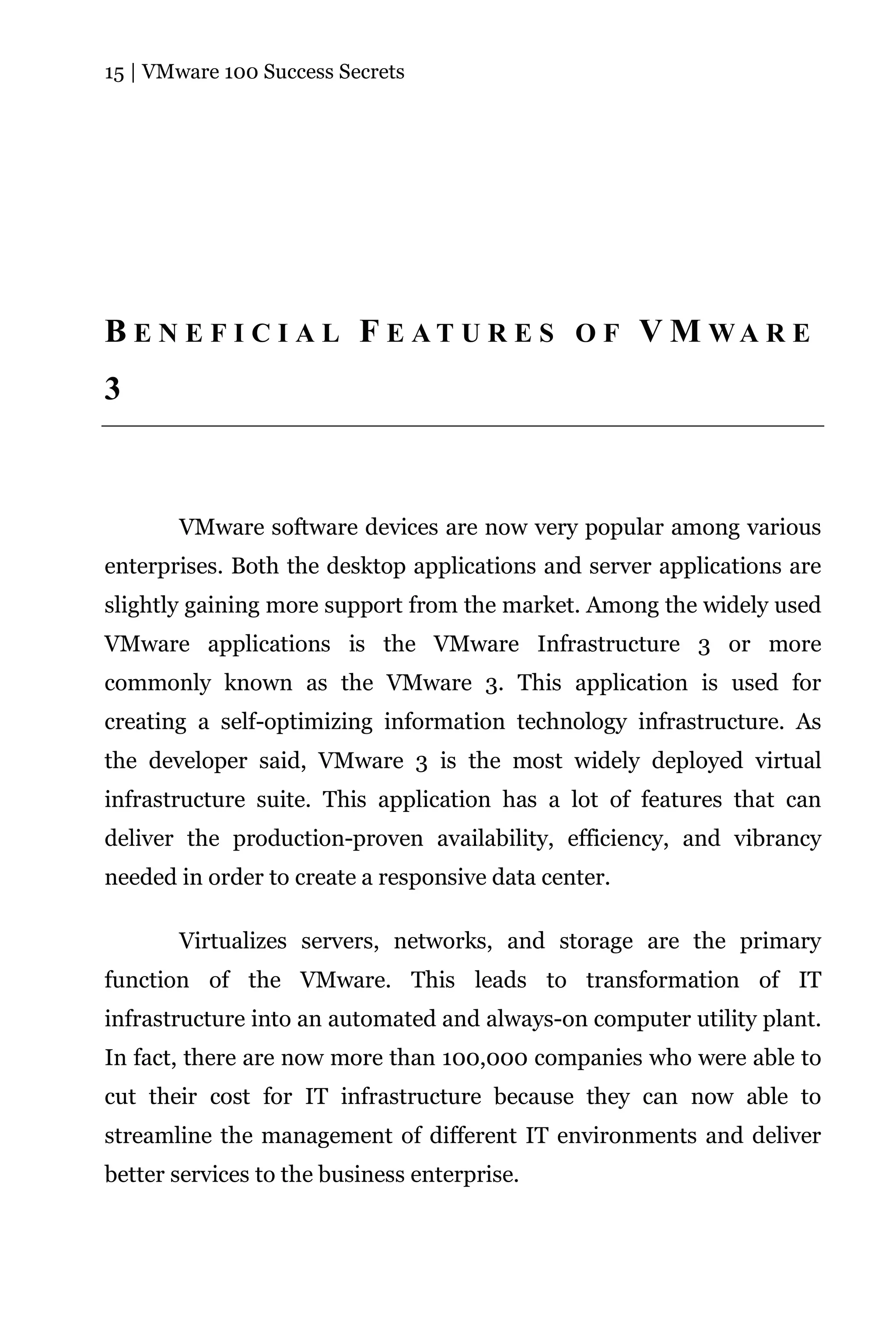 15 | VMware 100 Success Secrets




B E N E F I C I A L F E AT U R E S O F V M WA R E
3



       VMware software devices are now very popular among various
enterprises. Both the desktop applications and server applications are
slightly gaining more support from the market. Among the widely used
VMware applications is the VMware Infrastructure 3 or more
commonly known as the VMware 3. This application is used for
creating a self-optimizing information technology infrastructure. As
the developer said, VMware 3 is the most widely deployed virtual
infrastructure suite. This application has a lot of features that can
deliver the production-proven availability, efficiency, and vibrancy
needed in order to create a responsive data center.

       Virtualizes servers, networks, and storage are the primary
function of the VMware. This leads to transformation of IT
infrastructure into an automated and always-on computer utility plant.
In fact, there are now more than 100,000 companies who were able to
cut their cost for IT infrastructure because they can now able to
streamline the management of different IT environments and deliver
better services to the business enterprise.
 