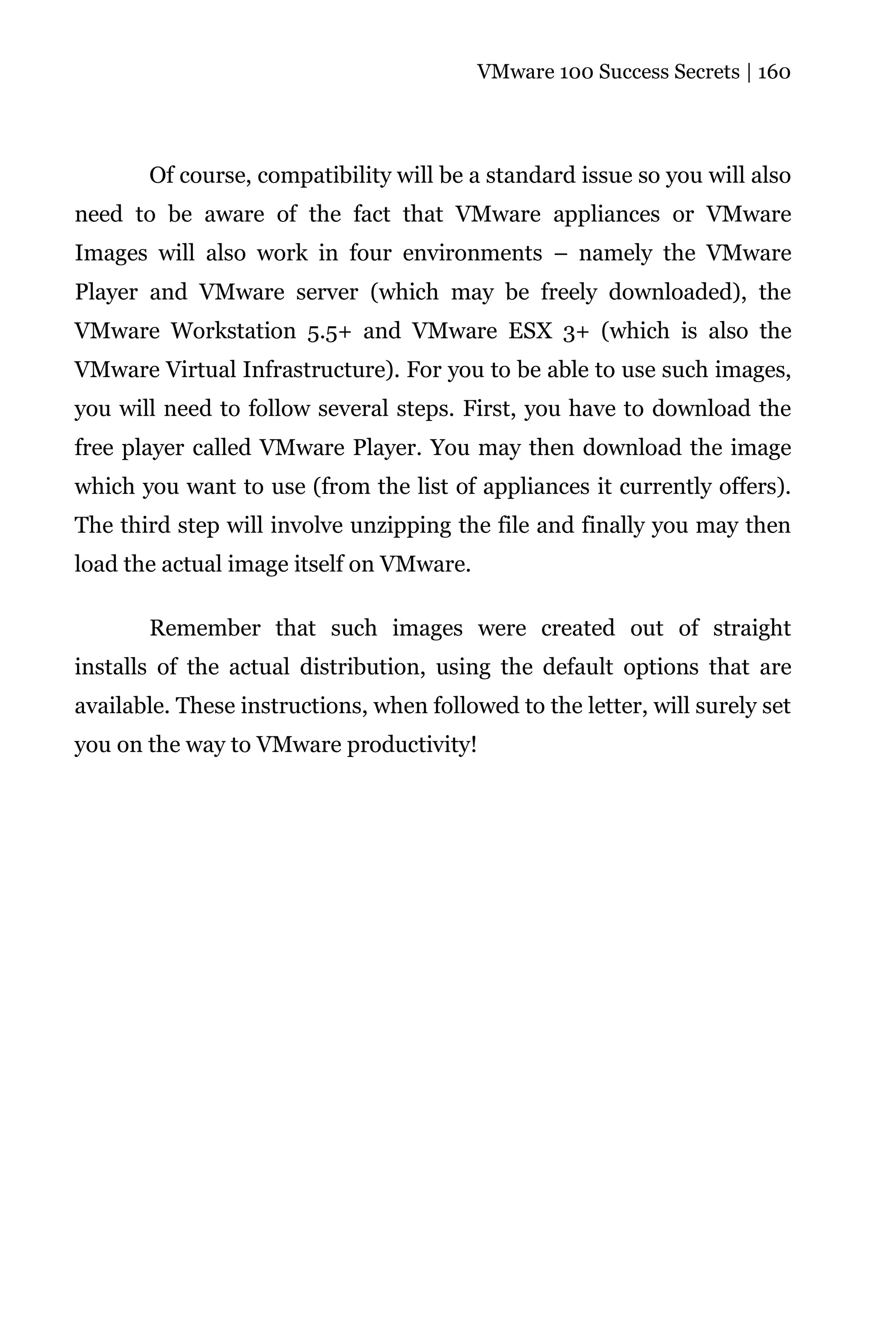 VMware 100 Success Secrets | 160




       Of course, compatibility will be a standard issue so you will also
need to be aware of the fact that VMware appliances or VMware
Images will also work in four environments – namely the VMware
Player and VMware server (which may be freely downloaded), the
VMware Workstation 5.5+ and VMware ESX 3+ (which is also the
VMware Virtual Infrastructure). For you to be able to use such images,
you will need to follow several steps. First, you have to download the
free player called VMware Player. You may then download the image
which you want to use (from the list of appliances it currently offers).
The third step will involve unzipping the file and finally you may then
load the actual image itself on VMware.

       Remember that such images were created out of straight
installs of the actual distribution, using the default options that are
available. These instructions, when followed to the letter, will surely set
you on the way to VMware productivity!
 
