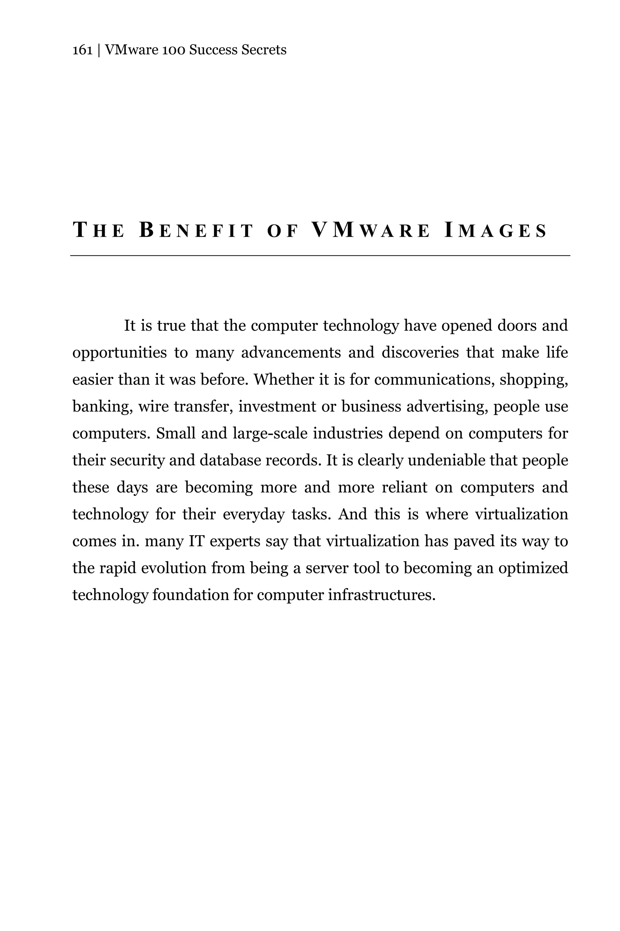 161 | VMware 100 Success Secrets




T H E B E N E F I T O F V M WA R E I M A G E S



       It is true that the computer technology have opened doors and
opportunities to many advancements and discoveries that make life
easier than it was before. Whether it is for communications, shopping,
banking, wire transfer, investment or business advertising, people use
computers. Small and large-scale industries depend on computers for
their security and database records. It is clearly undeniable that people
these days are becoming more and more reliant on computers and
technology for their everyday tasks. And this is where virtualization
comes in. many IT experts say that virtualization has paved its way to
the rapid evolution from being a server tool to becoming an optimized
technology foundation for computer infrastructures.
 