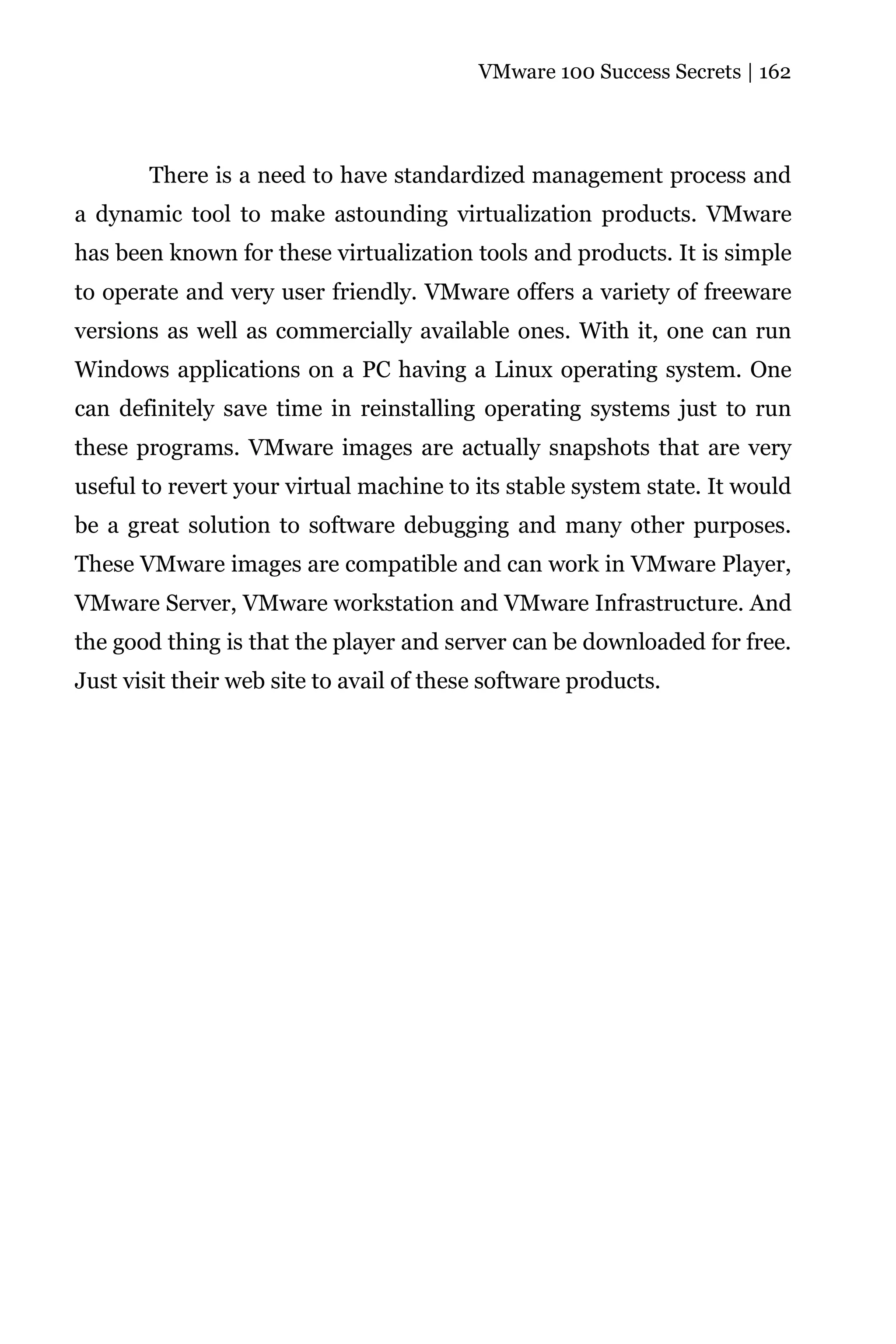 VMware 100 Success Secrets | 162




       There is a need to have standardized management process and
a dynamic tool to make astounding virtualization products. VMware
has been known for these virtualization tools and products. It is simple
to operate and very user friendly. VMware offers a variety of freeware
versions as well as commercially available ones. With it, one can run
Windows applications on a PC having a Linux operating system. One
can definitely save time in reinstalling operating systems just to run
these programs. VMware images are actually snapshots that are very
useful to revert your virtual machine to its stable system state. It would
be a great solution to software debugging and many other purposes.
These VMware images are compatible and can work in VMware Player,
VMware Server, VMware workstation and VMware Infrastructure. And
the good thing is that the player and server can be downloaded for free.
Just visit their web site to avail of these software products.
 