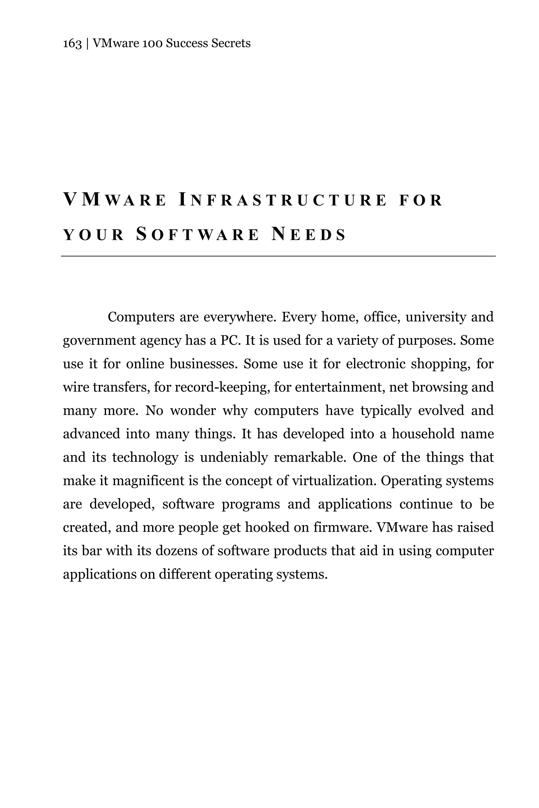 163 | VMware 100 Success Secrets




V M WA R E I N F R A S T R U C T U R E F O R
YOUR        S O F T WA R E N E E D S



       Computers are everywhere. Every home, office, university and
government agency has a PC. It is used for a variety of purposes. Some
use it for online businesses. Some use it for electronic shopping, for
wire transfers, for record-keeping, for entertainment, net browsing and
many more. No wonder why computers have typically evolved and
advanced into many things. It has developed into a household name
and its technology is undeniably remarkable. One of the things that
make it magnificent is the concept of virtualization. Operating systems
are developed, software programs and applications continue to be
created, and more people get hooked on firmware. VMware has raised
its bar with its dozens of software products that aid in using computer
applications on different operating systems.
 