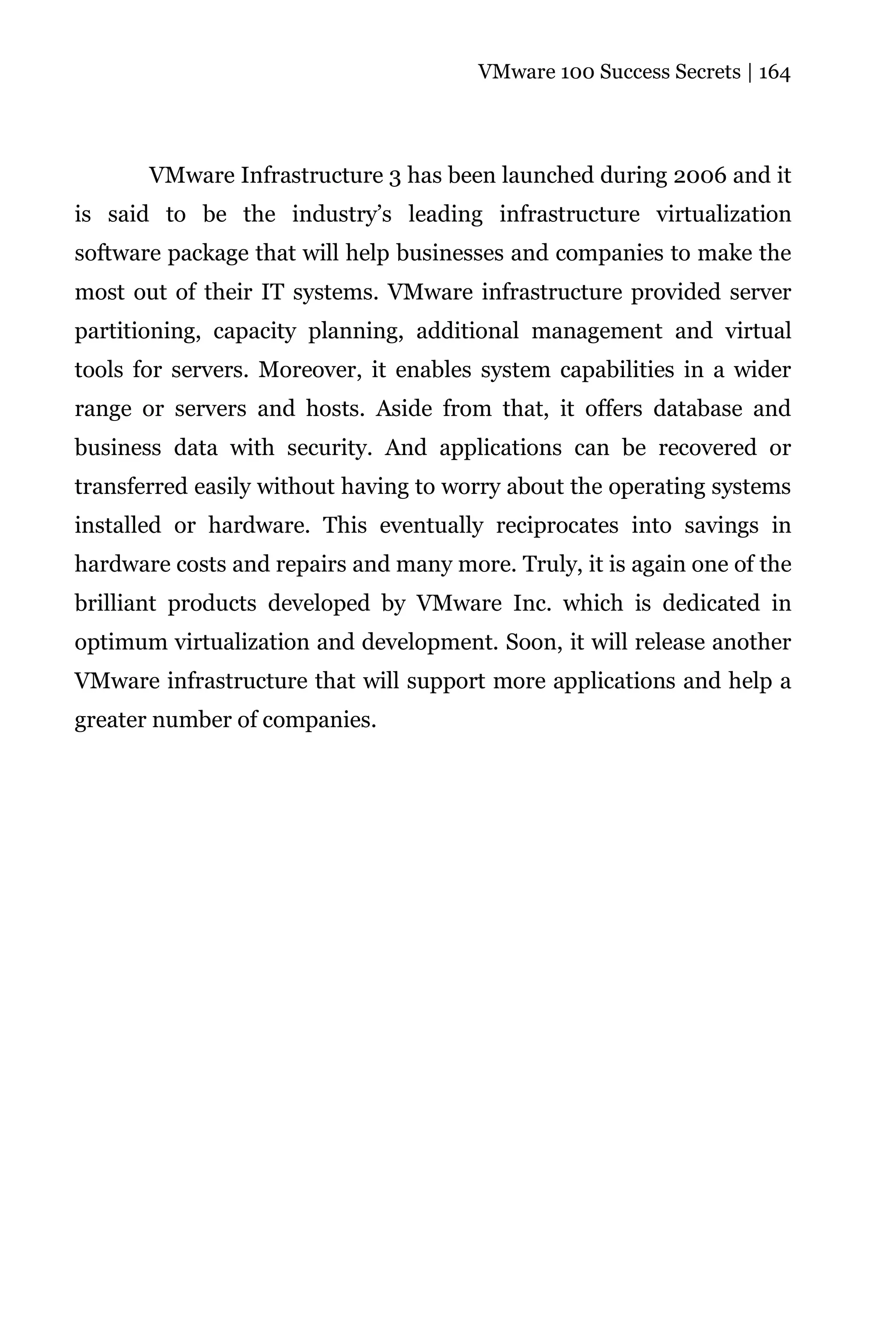 VMware 100 Success Secrets | 164




       VMware Infrastructure 3 has been launched during 2006 and it
is said to be the industry’s leading infrastructure virtualization
software package that will help businesses and companies to make the
most out of their IT systems. VMware infrastructure provided server
partitioning, capacity planning, additional management and virtual
tools for servers. Moreover, it enables system capabilities in a wider
range or servers and hosts. Aside from that, it offers database and
business data with security. And applications can be recovered or
transferred easily without having to worry about the operating systems
installed or hardware. This eventually reciprocates into savings in
hardware costs and repairs and many more. Truly, it is again one of the
brilliant products developed by VMware Inc. which is dedicated in
optimum virtualization and development. Soon, it will release another
VMware infrastructure that will support more applications and help a
greater number of companies.
 