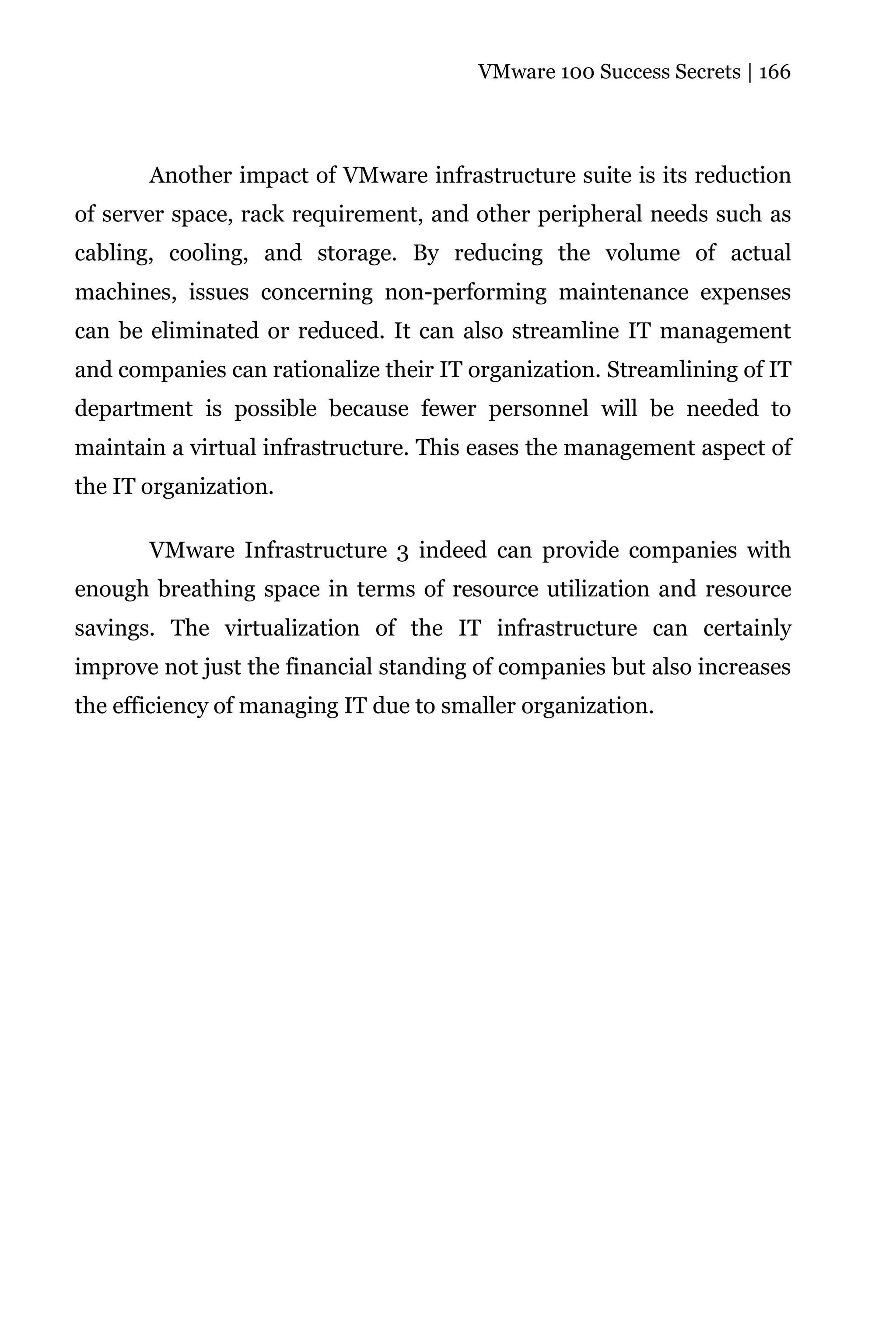VMware 100 Success Secrets | 166




       Another impact of VMware infrastructure suite is its reduction
of server space, rack requirement, and other peripheral needs such as
cabling, cooling, and storage. By reducing the volume of actual
machines, issues concerning non-performing maintenance expenses
can be eliminated or reduced. It can also streamline IT management
and companies can rationalize their IT organization. Streamlining of IT
department is possible because fewer personnel will be needed to
maintain a virtual infrastructure. This eases the management aspect of
the IT organization.

       VMware Infrastructure 3 indeed can provide companies with
enough breathing space in terms of resource utilization and resource
savings. The virtualization of the IT infrastructure can certainly
improve not just the financial standing of companies but also increases
the efficiency of managing IT due to smaller organization.
 