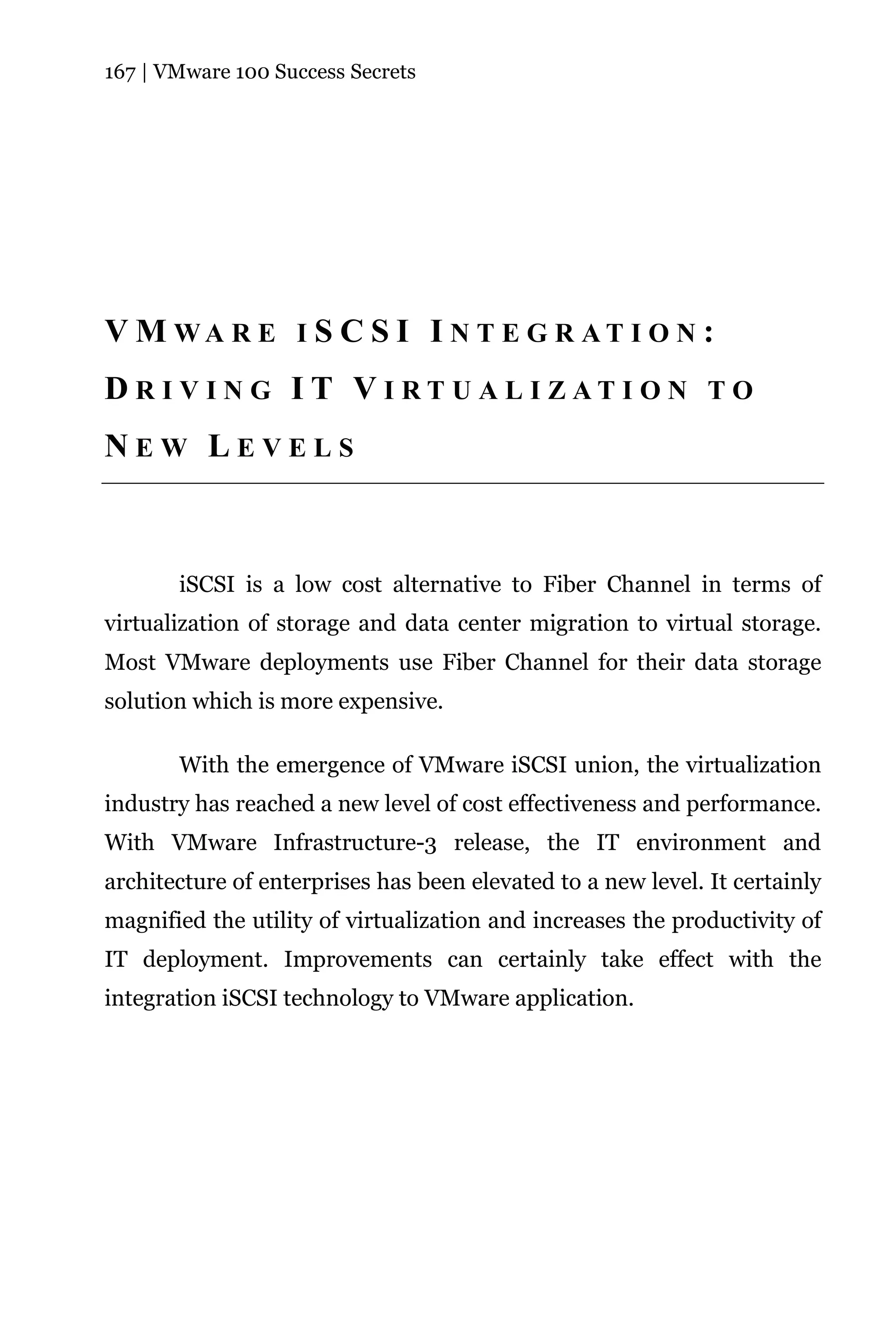 167 | VMware 100 Success Secrets




V M WA R E I S C S I I N T E G R AT I O N :
DR IV IN G IT VI RT U AL I ZATI ON TO
NEW LEVELS



       iSCSI is a low cost alternative to Fiber Channel in terms of
virtualization of storage and data center migration to virtual storage.
Most VMware deployments use Fiber Channel for their data storage
solution which is more expensive.

       With the emergence of VMware iSCSI union, the virtualization
industry has reached a new level of cost effectiveness and performance.
With VMware Infrastructure-3 release, the IT environment and
architecture of enterprises has been elevated to a new level. It certainly
magnified the utility of virtualization and increases the productivity of
IT deployment. Improvements can certainly take effect with the
integration iSCSI technology to VMware application.
 