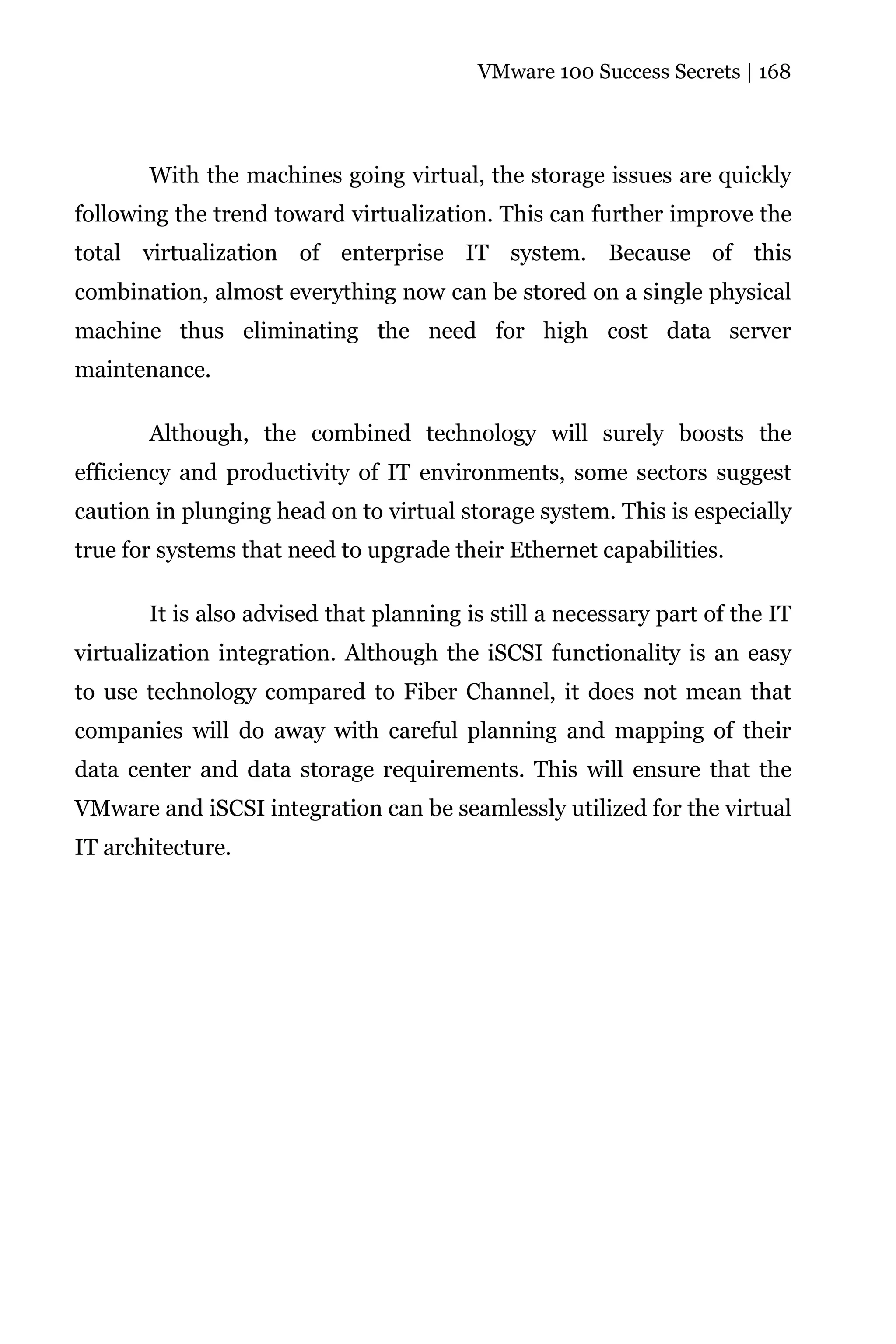 VMware 100 Success Secrets | 168




       With the machines going virtual, the storage issues are quickly
following the trend toward virtualization. This can further improve the
total virtualization of enterprise IT system. Because of this
combination, almost everything now can be stored on a single physical
machine thus eliminating the need for high cost data server
maintenance.

       Although, the combined technology will surely boosts the
efficiency and productivity of IT environments, some sectors suggest
caution in plunging head on to virtual storage system. This is especially
true for systems that need to upgrade their Ethernet capabilities.

       It is also advised that planning is still a necessary part of the IT
virtualization integration. Although the iSCSI functionality is an easy
to use technology compared to Fiber Channel, it does not mean that
companies will do away with careful planning and mapping of their
data center and data storage requirements. This will ensure that the
VMware and iSCSI integration can be seamlessly utilized for the virtual
IT architecture.
 