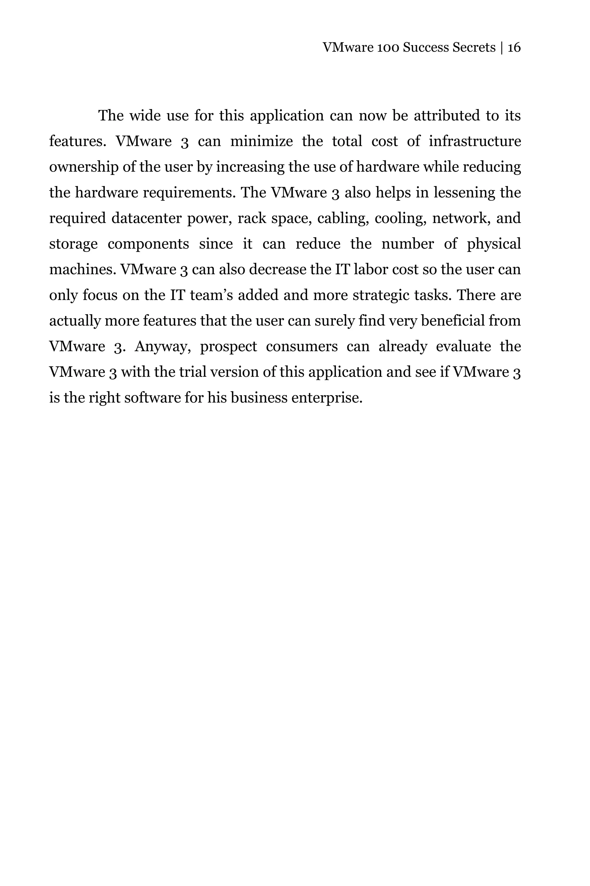 VMware 100 Success Secrets | 16




       The wide use for this application can now be attributed to its
features. VMware 3 can minimize the total cost of infrastructure
ownership of the user by increasing the use of hardware while reducing
the hardware requirements. The VMware 3 also helps in lessening the
required datacenter power, rack space, cabling, cooling, network, and
storage components since it can reduce the number of physical
machines. VMware 3 can also decrease the IT labor cost so the user can
only focus on the IT team’s added and more strategic tasks. There are
actually more features that the user can surely find very beneficial from
VMware 3. Anyway, prospect consumers can already evaluate the
VMware 3 with the trial version of this application and see if VMware 3
is the right software for his business enterprise.
 