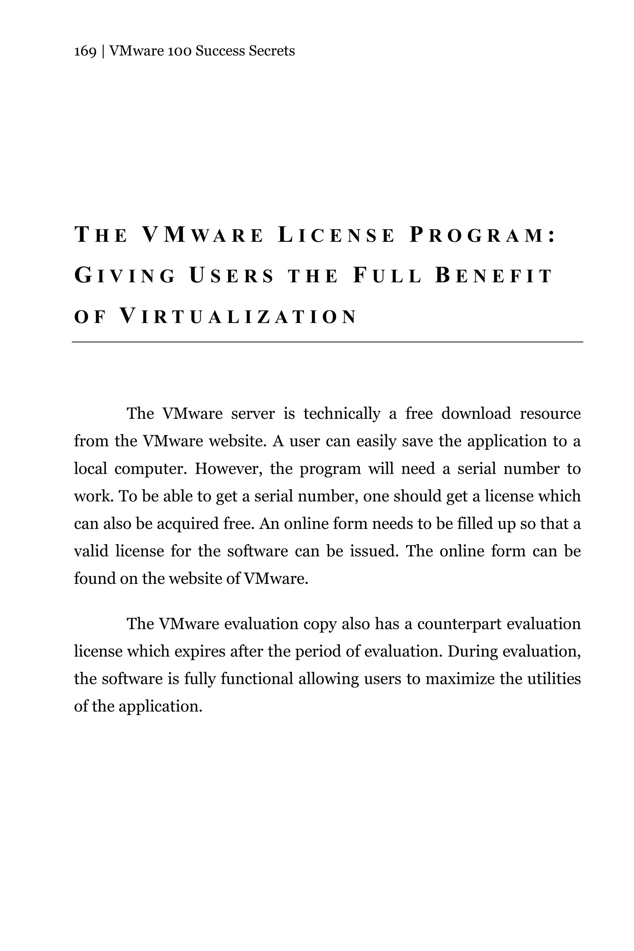 169 | VMware 100 Success Secrets




T H E V M WA R E L I C E N S E P R O G R A M :
GIVING USERS THE FULL BENEFIT
OF    V I RT U A L I ZAT I O N



       The VMware server is technically a free download resource
from the VMware website. A user can easily save the application to a
local computer. However, the program will need a serial number to
work. To be able to get a serial number, one should get a license which
can also be acquired free. An online form needs to be filled up so that a
valid license for the software can be issued. The online form can be
found on the website of VMware.

       The VMware evaluation copy also has a counterpart evaluation
license which expires after the period of evaluation. During evaluation,
the software is fully functional allowing users to maximize the utilities
of the application.
 
