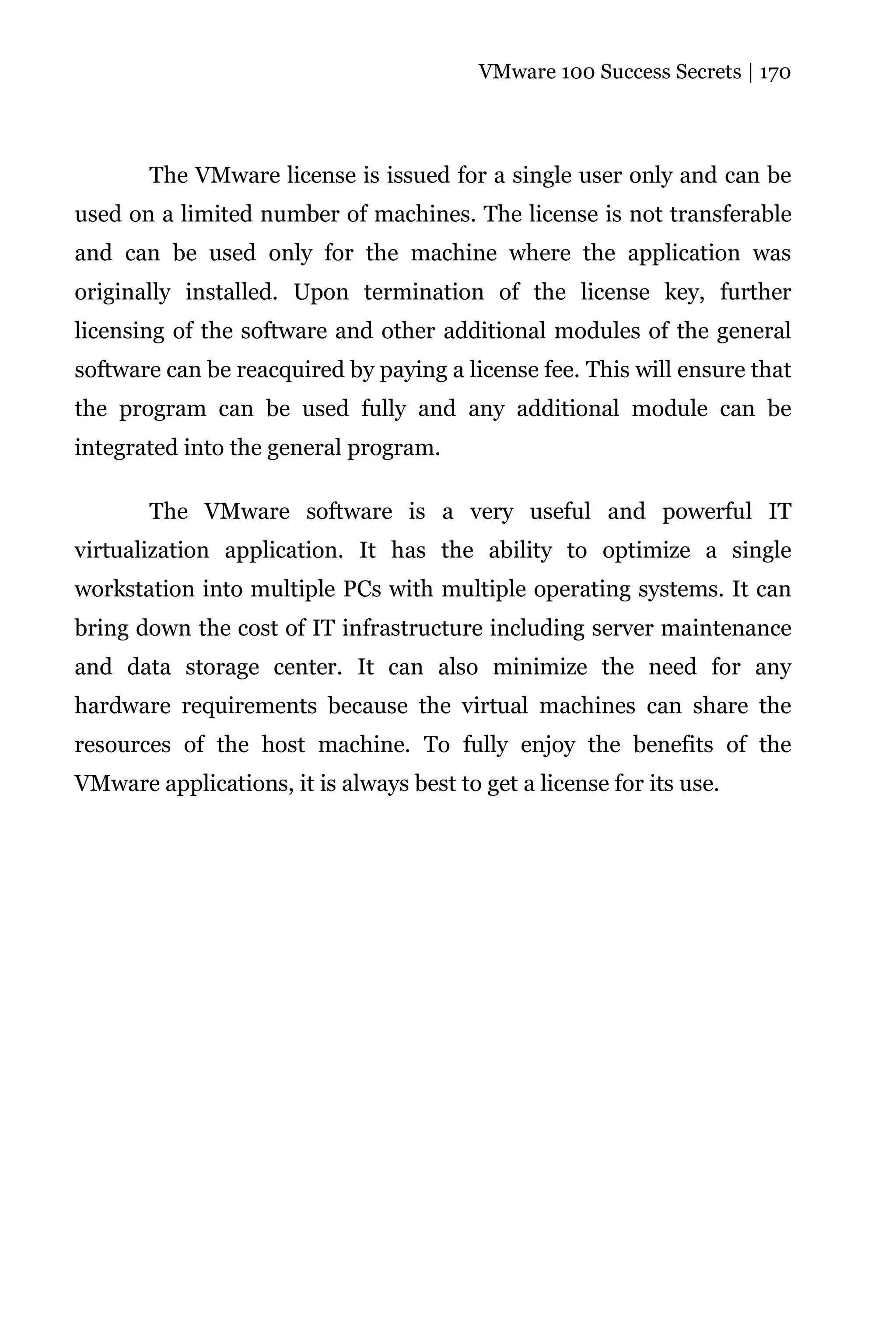 VMware 100 Success Secrets | 170




       The VMware license is issued for a single user only and can be
used on a limited number of machines. The license is not transferable
and can be used only for the machine where the application was
originally installed. Upon termination of the license key, further
licensing of the software and other additional modules of the general
software can be reacquired by paying a license fee. This will ensure that
the program can be used fully and any additional module can be
integrated into the general program.

       The VMware software is a very useful and powerful IT
virtualization application. It has the ability to optimize a single
workstation into multiple PCs with multiple operating systems. It can
bring down the cost of IT infrastructure including server maintenance
and data storage center. It can also minimize the need for any
hardware requirements because the virtual machines can share the
resources of the host machine. To fully enjoy the benefits of the
VMware applications, it is always best to get a license for its use.
 