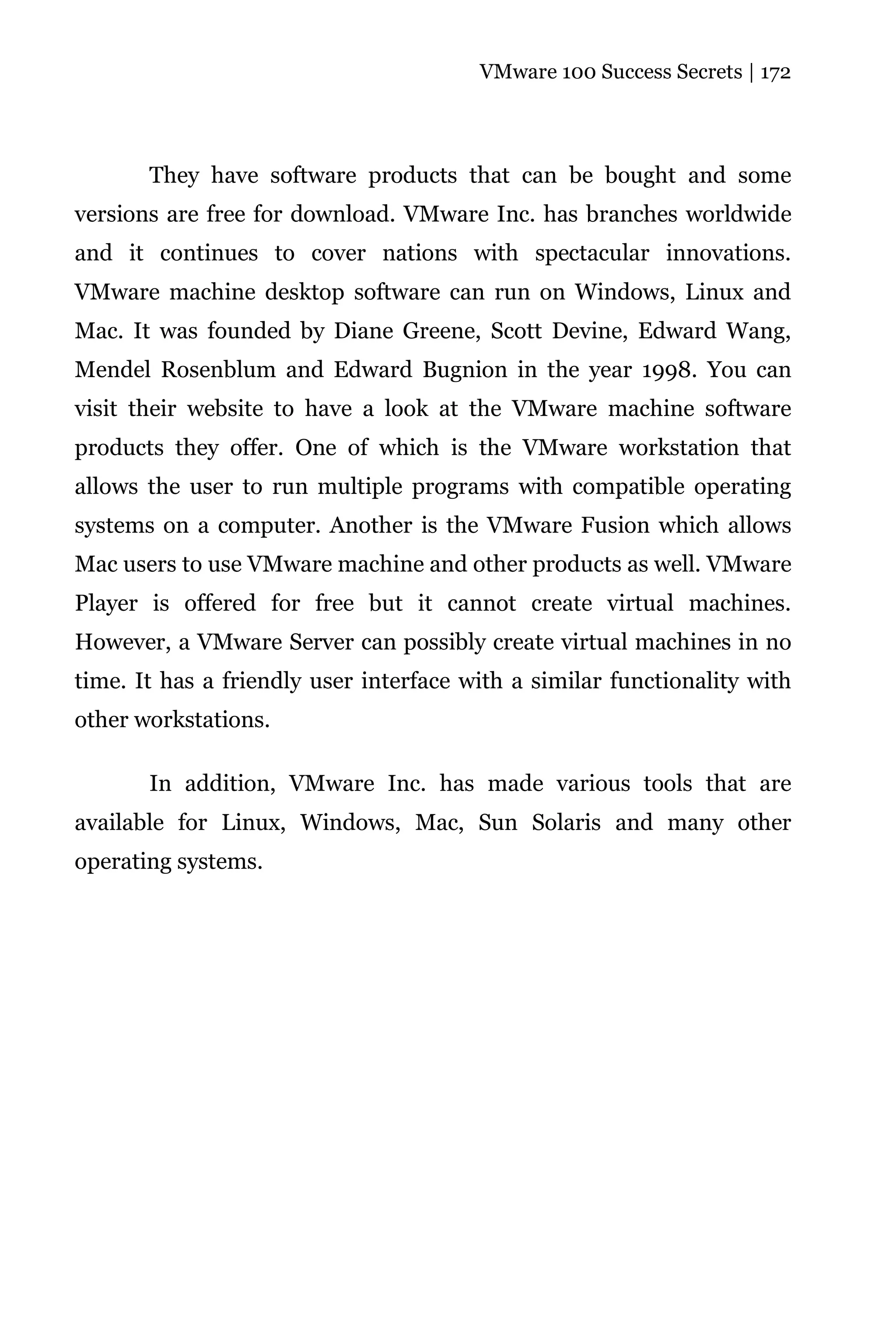 VMware 100 Success Secrets | 172




       They have software products that can be bought and some
versions are free for download. VMware Inc. has branches worldwide
and it continues to cover nations with spectacular innovations.
VMware machine desktop software can run on Windows, Linux and
Mac. It was founded by Diane Greene, Scott Devine, Edward Wang,
Mendel Rosenblum and Edward Bugnion in the year 1998. You can
visit their website to have a look at the VMware machine software
products they offer. One of which is the VMware workstation that
allows the user to run multiple programs with compatible operating
systems on a computer. Another is the VMware Fusion which allows
Mac users to use VMware machine and other products as well. VMware
Player is offered for free but it cannot create virtual machines.
However, a VMware Server can possibly create virtual machines in no
time. It has a friendly user interface with a similar functionality with
other workstations.

       In addition, VMware Inc. has made various tools that are
available for Linux, Windows, Mac, Sun Solaris and many other
operating systems.
 