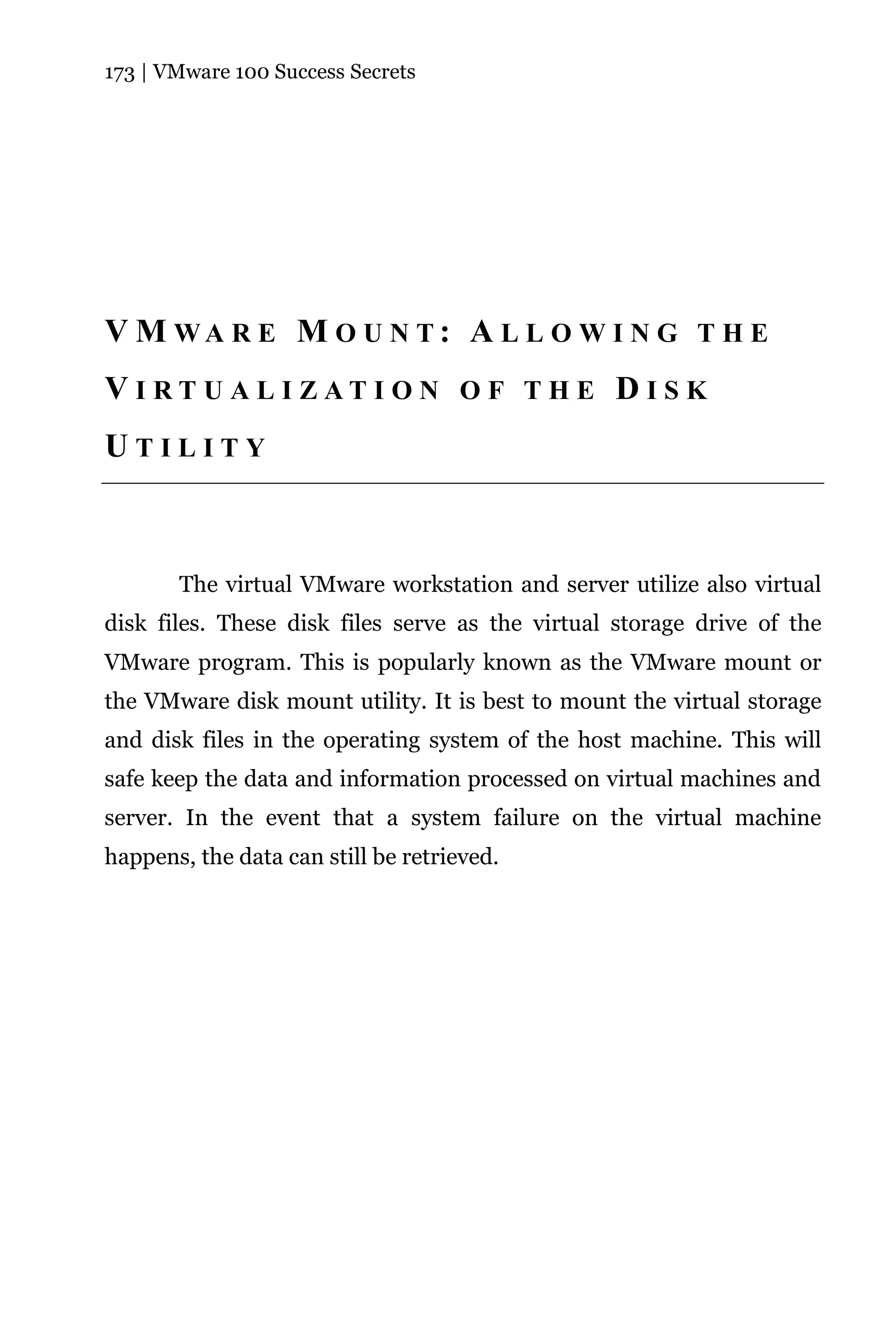 173 | VMware 100 Success Secrets




V M WA R E M O U N T: A L L O W I N G T H E
VI RT U AL I ZATI ON O F TH E D IS K
UTILITY



       The virtual VMware workstation and server utilize also virtual
disk files. These disk files serve as the virtual storage drive of the
VMware program. This is popularly known as the VMware mount or
the VMware disk mount utility. It is best to mount the virtual storage
and disk files in the operating system of the host machine. This will
safe keep the data and information processed on virtual machines and
server. In the event that a system failure on the virtual machine
happens, the data can still be retrieved.
 