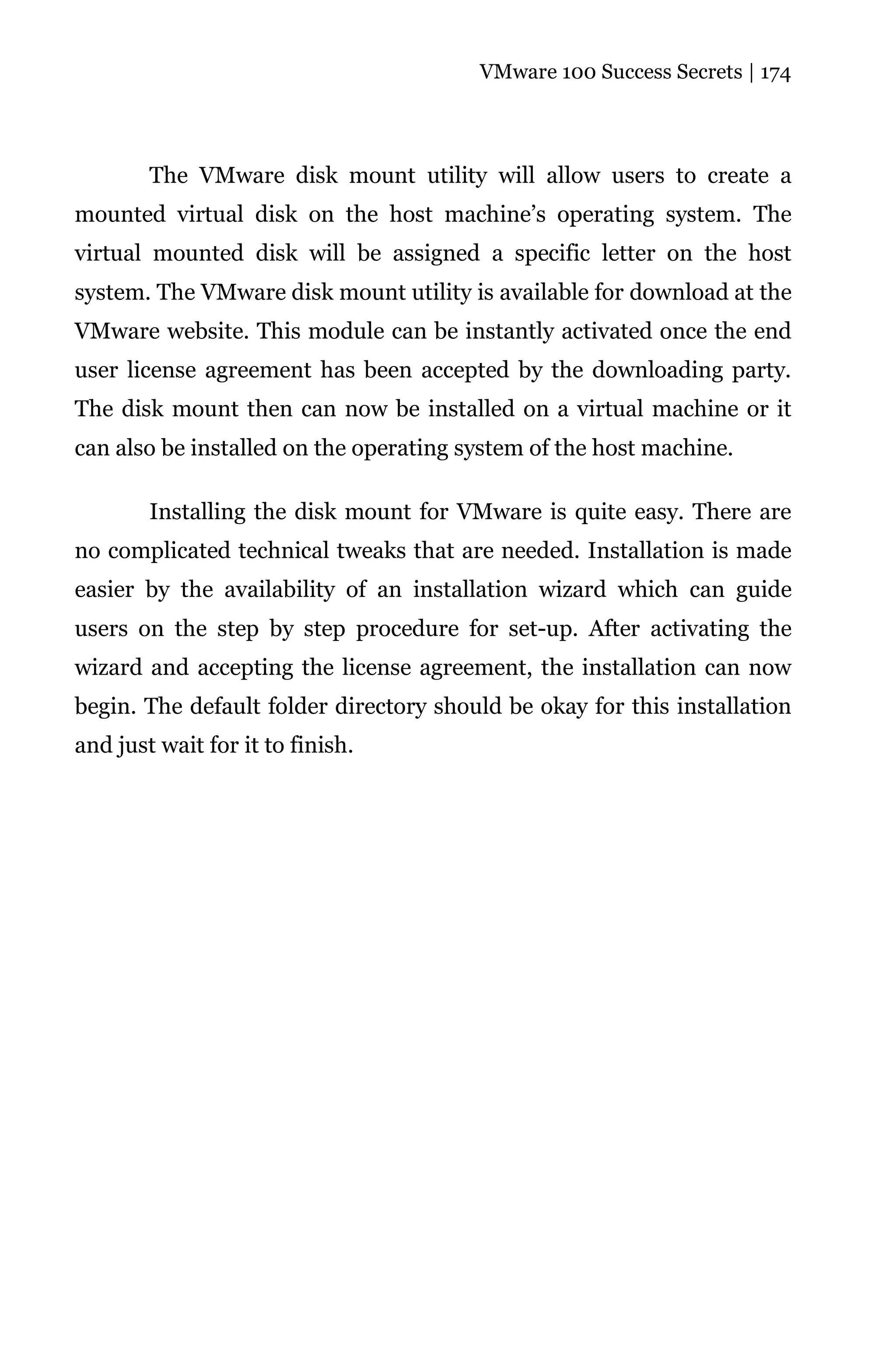 VMware 100 Success Secrets | 174




        The VMware disk mount utility will allow users to create a
mounted virtual disk on the host machine’s operating system. The
virtual mounted disk will be assigned a specific letter on the host
system. The VMware disk mount utility is available for download at the
VMware website. This module can be instantly activated once the end
user license agreement has been accepted by the downloading party.
The disk mount then can now be installed on a virtual machine or it
can also be installed on the operating system of the host machine.

        Installing the disk mount for VMware is quite easy. There are
no complicated technical tweaks that are needed. Installation is made
easier by the availability of an installation wizard which can guide
users on the step by step procedure for set-up. After activating the
wizard and accepting the license agreement, the installation can now
begin. The default folder directory should be okay for this installation
and just wait for it to finish.
 