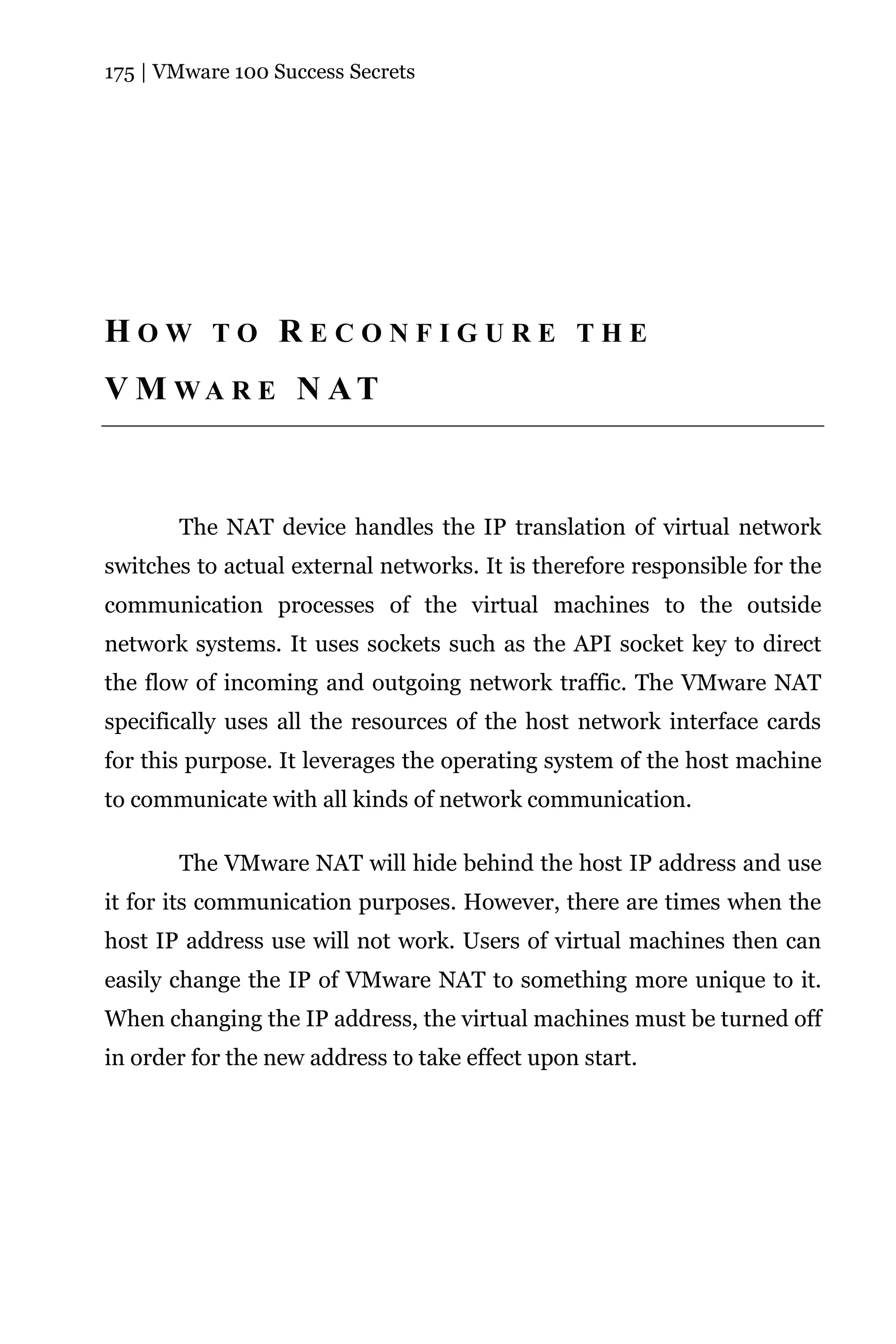 175 | VMware 100 Success Secrets




HOW TO RECONFIGURE THE
V M WA R E N AT



       The NAT device handles the IP translation of virtual network
switches to actual external networks. It is therefore responsible for the
communication processes of the virtual machines to the outside
network systems. It uses sockets such as the API socket key to direct
the flow of incoming and outgoing network traffic. The VMware NAT
specifically uses all the resources of the host network interface cards
for this purpose. It leverages the operating system of the host machine
to communicate with all kinds of network communication.

       The VMware NAT will hide behind the host IP address and use
it for its communication purposes. However, there are times when the
host IP address use will not work. Users of virtual machines then can
easily change the IP of VMware NAT to something more unique to it.
When changing the IP address, the virtual machines must be turned off
in order for the new address to take effect upon start.
 
