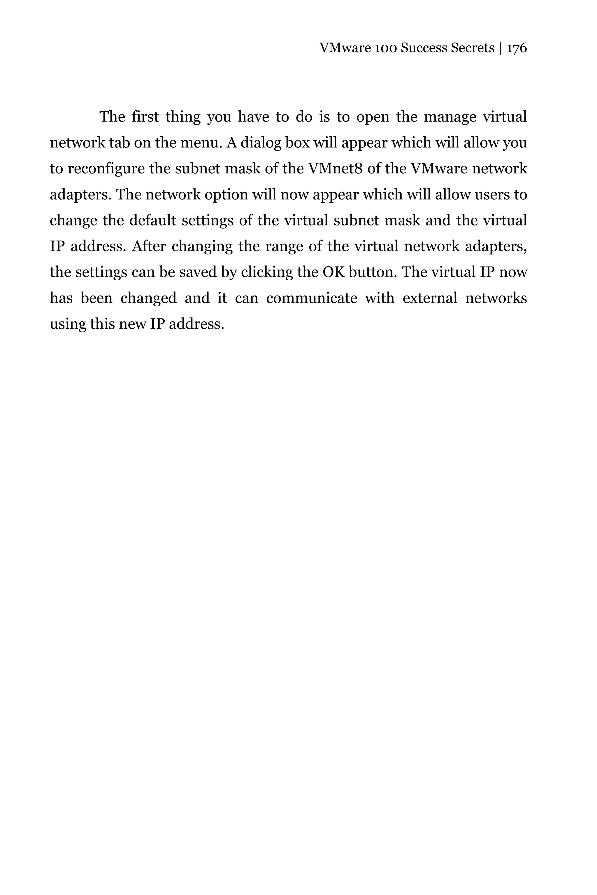 VMware 100 Success Secrets | 176




       The first thing you have to do is to open the manage virtual
network tab on the menu. A dialog box will appear which will allow you
to reconfigure the subnet mask of the VMnet8 of the VMware network
adapters. The network option will now appear which will allow users to
change the default settings of the virtual subnet mask and the virtual
IP address. After changing the range of the virtual network adapters,
the settings can be saved by clicking the OK button. The virtual IP now
has been changed and it can communicate with external networks
using this new IP address.
 