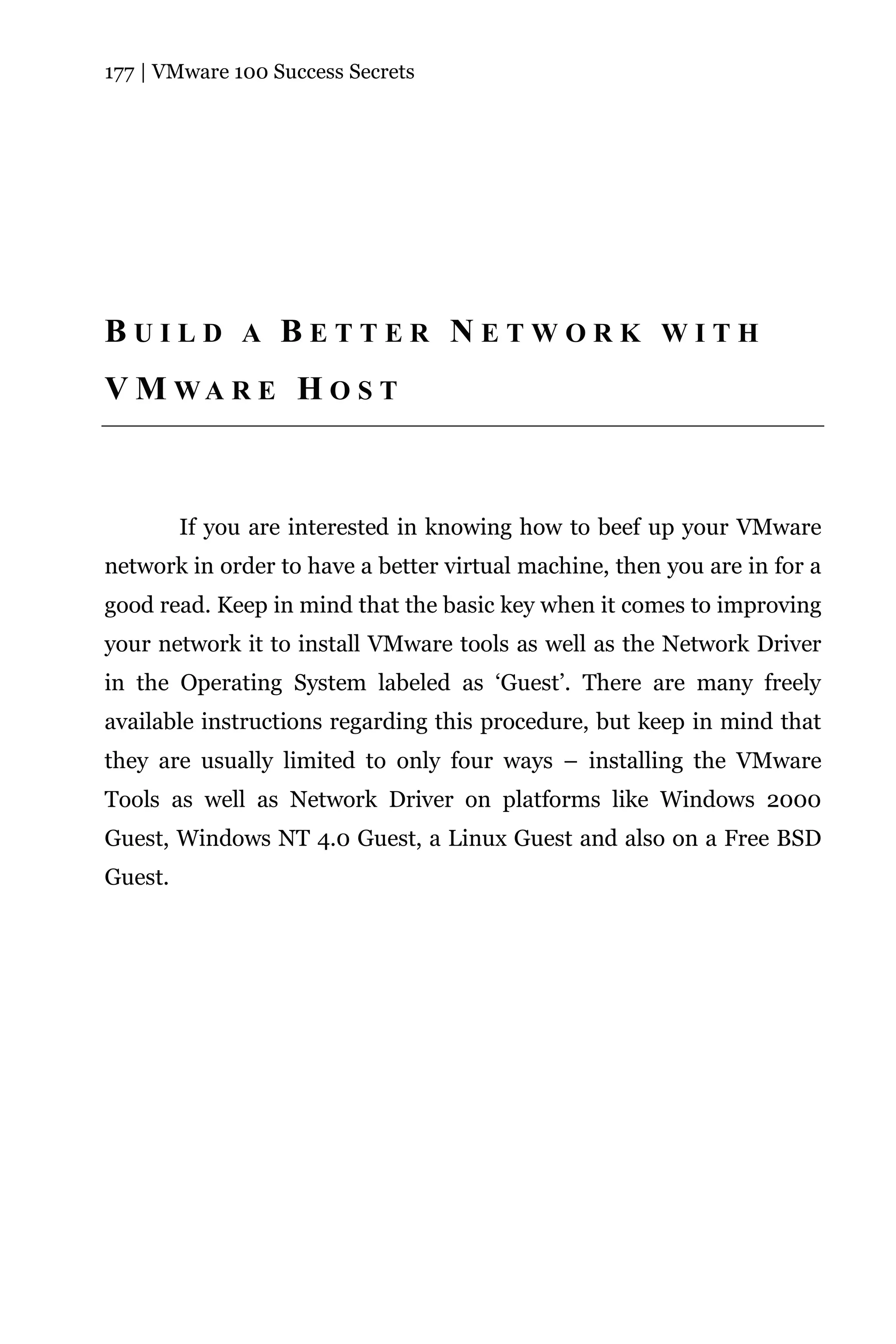 177 | VMware 100 Success Secrets




BUILD A BETTER NETWORK WITH
V M WA R E H O S T



         If you are interested in knowing how to beef up your VMware
network in order to have a better virtual machine, then you are in for a
good read. Keep in mind that the basic key when it comes to improving
your network it to install VMware tools as well as the Network Driver
in the Operating System labeled as ‘Guest’. There are many freely
available instructions regarding this procedure, but keep in mind that
they are usually limited to only four ways – installing the VMware
Tools as well as Network Driver on platforms like Windows 2000
Guest, Windows NT 4.0 Guest, a Linux Guest and also on a Free BSD
Guest.
 