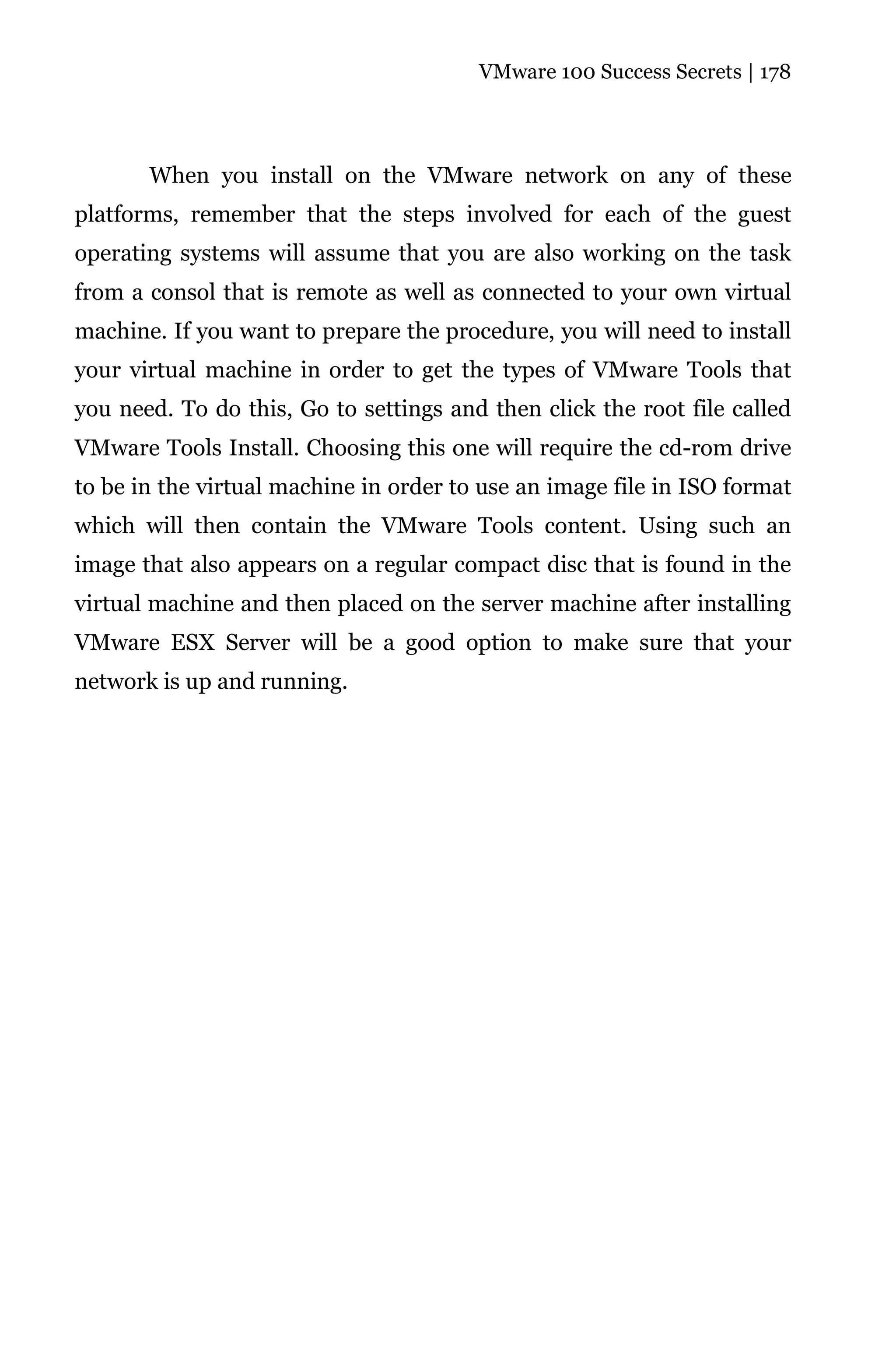 VMware 100 Success Secrets | 178




       When you install on the VMware network on any of these
platforms, remember that the steps involved for each of the guest
operating systems will assume that you are also working on the task
from a consol that is remote as well as connected to your own virtual
machine. If you want to prepare the procedure, you will need to install
your virtual machine in order to get the types of VMware Tools that
you need. To do this, Go to settings and then click the root file called
VMware Tools Install. Choosing this one will require the cd-rom drive
to be in the virtual machine in order to use an image file in ISO format
which will then contain the VMware Tools content. Using such an
image that also appears on a regular compact disc that is found in the
virtual machine and then placed on the server machine after installing
VMware ESX Server will be a good option to make sure that your
network is up and running.
 