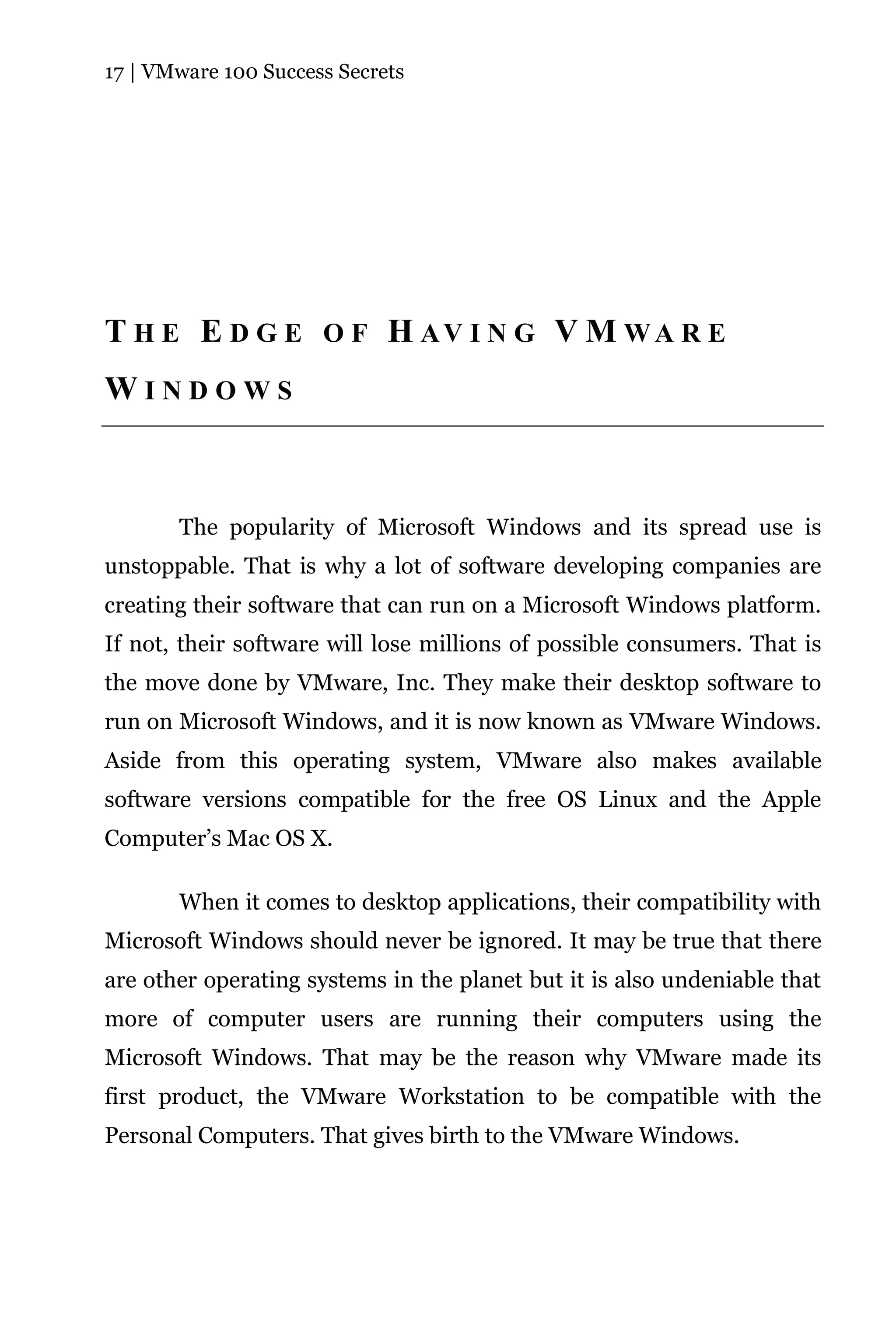 17 | VMware 100 Success Secrets




T H E E D G E O F H AV I N G V M WA R E
WINDOWS



       The popularity of Microsoft Windows and its spread use is
unstoppable. That is why a lot of software developing companies are
creating their software that can run on a Microsoft Windows platform.
If not, their software will lose millions of possible consumers. That is
the move done by VMware, Inc. They make their desktop software to
run on Microsoft Windows, and it is now known as VMware Windows.
Aside from this operating system, VMware also makes available
software versions compatible for the free OS Linux and the Apple
Computer’s Mac OS X.

       When it comes to desktop applications, their compatibility with
Microsoft Windows should never be ignored. It may be true that there
are other operating systems in the planet but it is also undeniable that
more of computer users are running their computers using the
Microsoft Windows. That may be the reason why VMware made its
first product, the VMware Workstation to be compatible with the
Personal Computers. That gives birth to the VMware Windows.
 