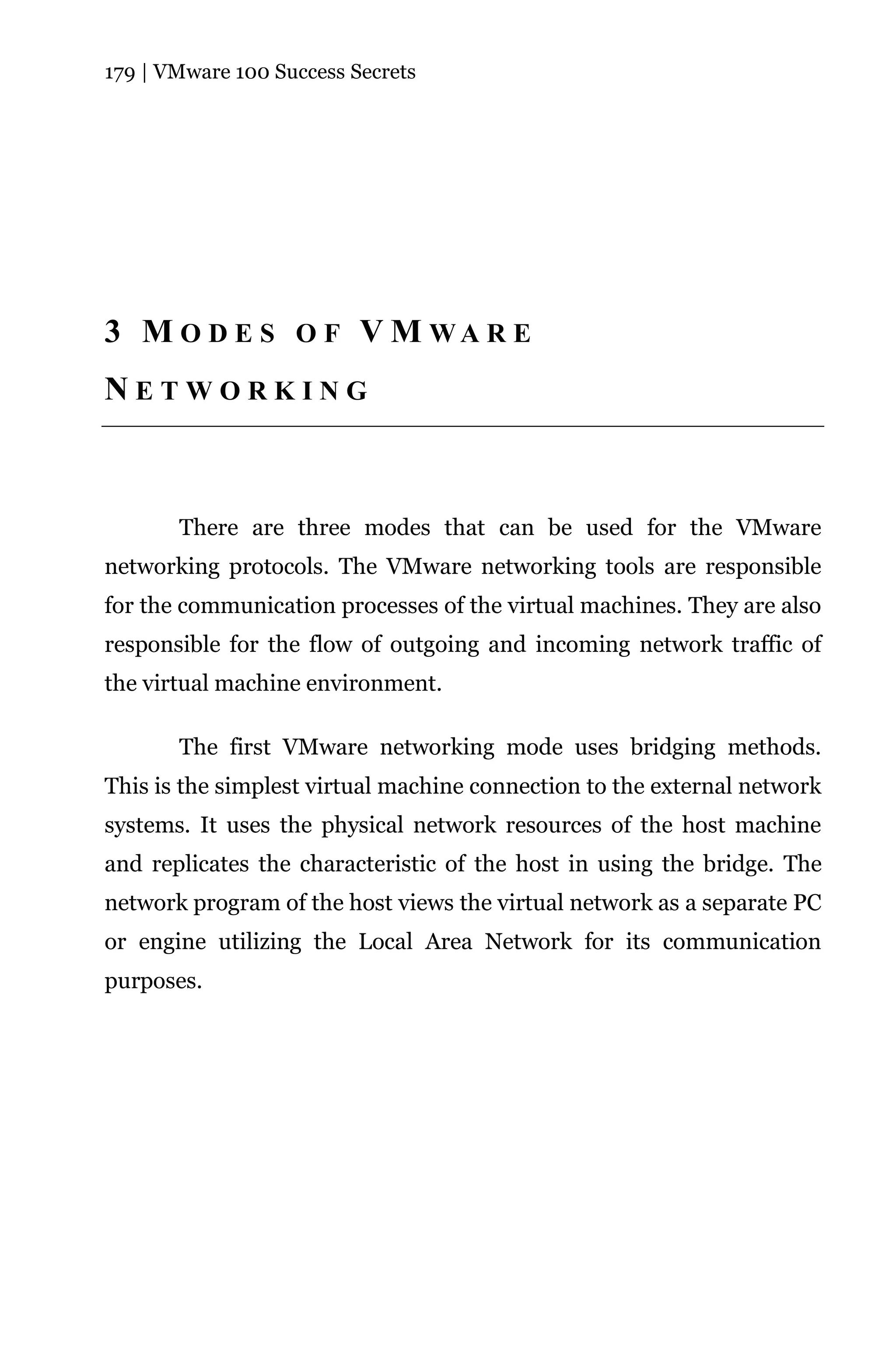 179 | VMware 100 Success Secrets




3 M O D E S O F V M WA R E
NETWORKING



       There are three modes that can be used for the VMware
networking protocols. The VMware networking tools are responsible
for the communication processes of the virtual machines. They are also
responsible for the flow of outgoing and incoming network traffic of
the virtual machine environment.

       The first VMware networking mode uses bridging methods.
This is the simplest virtual machine connection to the external network
systems. It uses the physical network resources of the host machine
and replicates the characteristic of the host in using the bridge. The
network program of the host views the virtual network as a separate PC
or engine utilizing the Local Area Network for its communication
purposes.
 