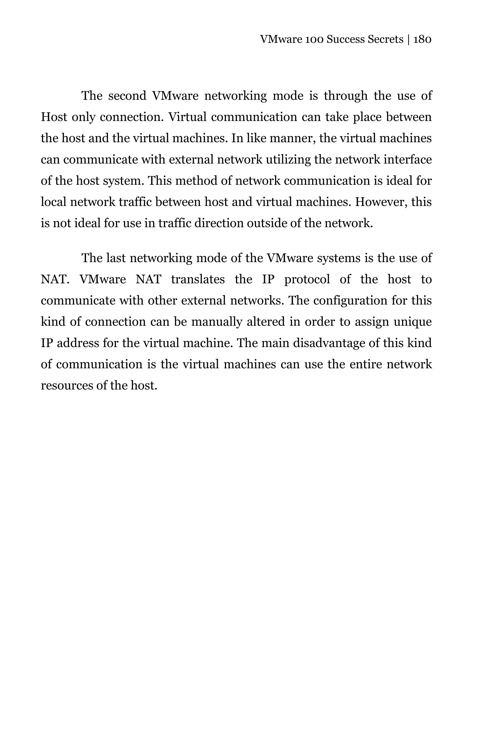VMware 100 Success Secrets | 180




       The second VMware networking mode is through the use of
Host only connection. Virtual communication can take place between
the host and the virtual machines. In like manner, the virtual machines
can communicate with external network utilizing the network interface
of the host system. This method of network communication is ideal for
local network traffic between host and virtual machines. However, this
is not ideal for use in traffic direction outside of the network.

       The last networking mode of the VMware systems is the use of
NAT. VMware NAT translates the IP protocol of the host to
communicate with other external networks. The configuration for this
kind of connection can be manually altered in order to assign unique
IP address for the virtual machine. The main disadvantage of this kind
of communication is the virtual machines can use the entire network
resources of the host.
 