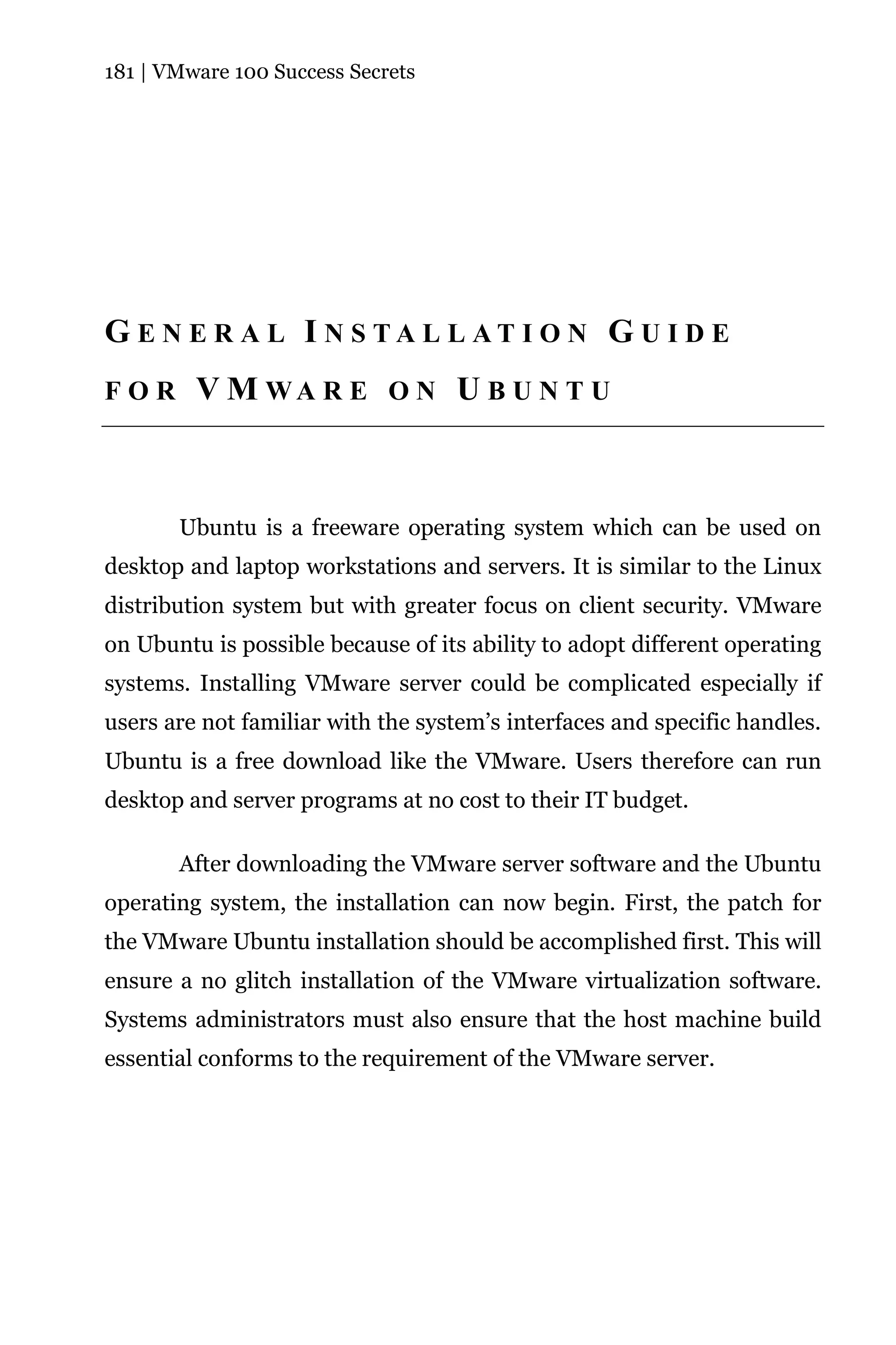 181 | VMware 100 Success Secrets




G E N E R A L I N S TA L L AT I O N G U I D E
FOR      V M WA R E O N U B U N T U



       Ubuntu is a freeware operating system which can be used on
desktop and laptop workstations and servers. It is similar to the Linux
distribution system but with greater focus on client security. VMware
on Ubuntu is possible because of its ability to adopt different operating
systems. Installing VMware server could be complicated especially if
users are not familiar with the system’s interfaces and specific handles.
Ubuntu is a free download like the VMware. Users therefore can run
desktop and server programs at no cost to their IT budget.

       After downloading the VMware server software and the Ubuntu
operating system, the installation can now begin. First, the patch for
the VMware Ubuntu installation should be accomplished first. This will
ensure a no glitch installation of the VMware virtualization software.
Systems administrators must also ensure that the host machine build
essential conforms to the requirement of the VMware server.
 