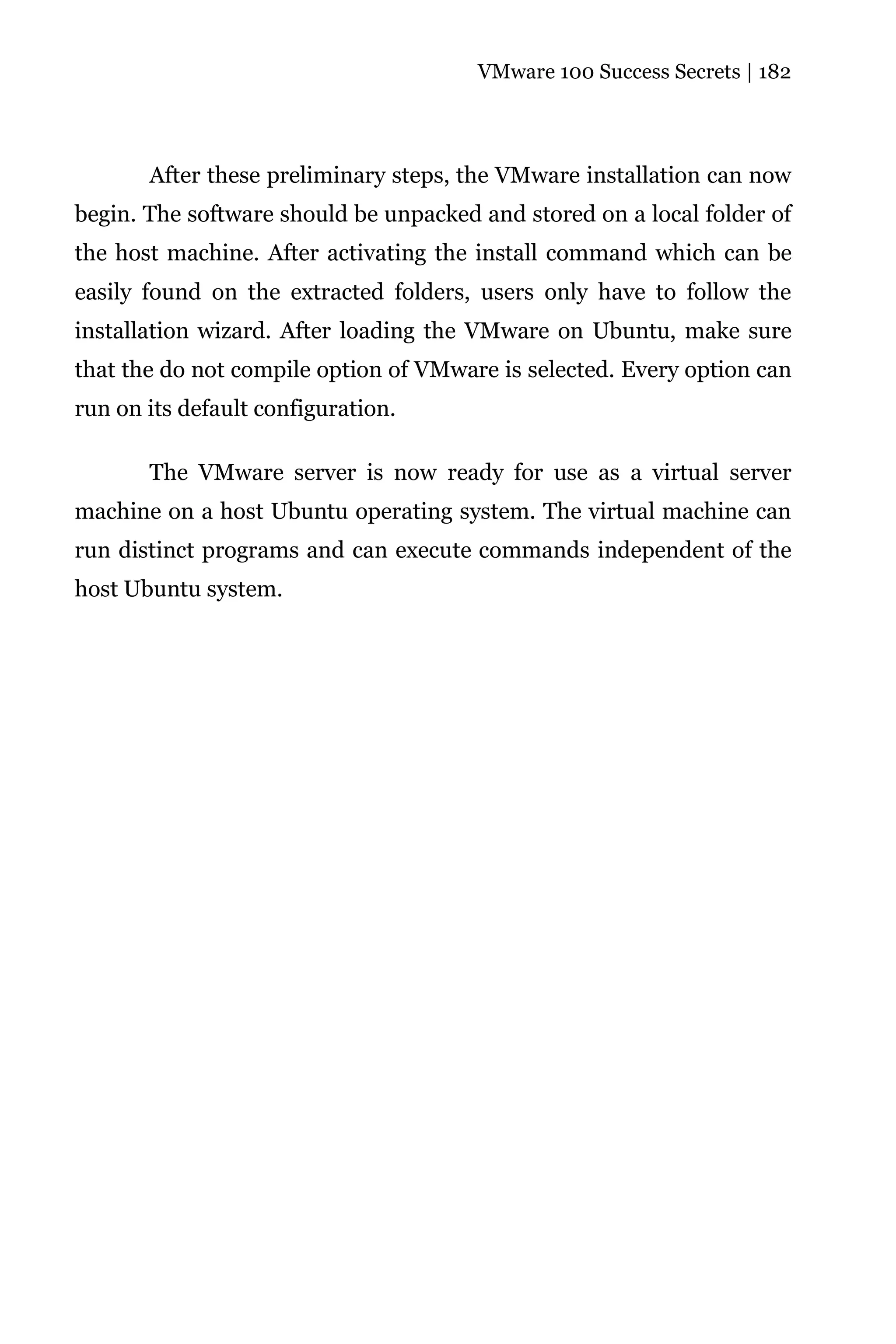 VMware 100 Success Secrets | 182




       After these preliminary steps, the VMware installation can now
begin. The software should be unpacked and stored on a local folder of
the host machine. After activating the install command which can be
easily found on the extracted folders, users only have to follow the
installation wizard. After loading the VMware on Ubuntu, make sure
that the do not compile option of VMware is selected. Every option can
run on its default configuration.

       The VMware server is now ready for use as a virtual server
machine on a host Ubuntu operating system. The virtual machine can
run distinct programs and can execute commands independent of the
host Ubuntu system.
 