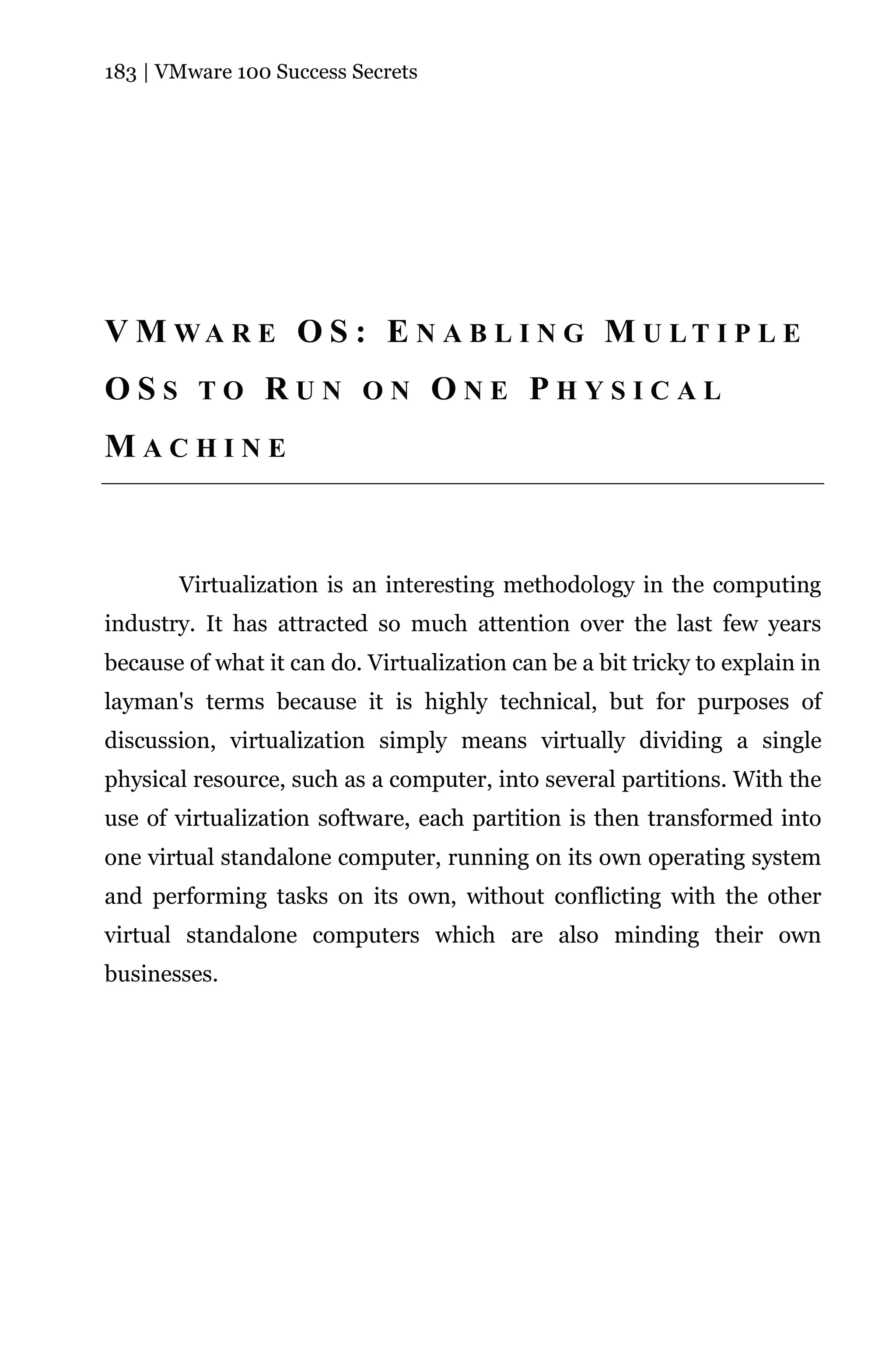 183 | VMware 100 Success Secrets




V M WA R E O S : E N A B L I N G M U LT I P L E
OSS TO RUN ON ONE PHYSICAL
MACHINE



       Virtualization is an interesting methodology in the computing
industry. It has attracted so much attention over the last few years
because of what it can do. Virtualization can be a bit tricky to explain in
layman's terms because it is highly technical, but for purposes of
discussion, virtualization simply means virtually dividing a single
physical resource, such as a computer, into several partitions. With the
use of virtualization software, each partition is then transformed into
one virtual standalone computer, running on its own operating system
and performing tasks on its own, without conflicting with the other
virtual standalone computers which are also minding their own
businesses.
 