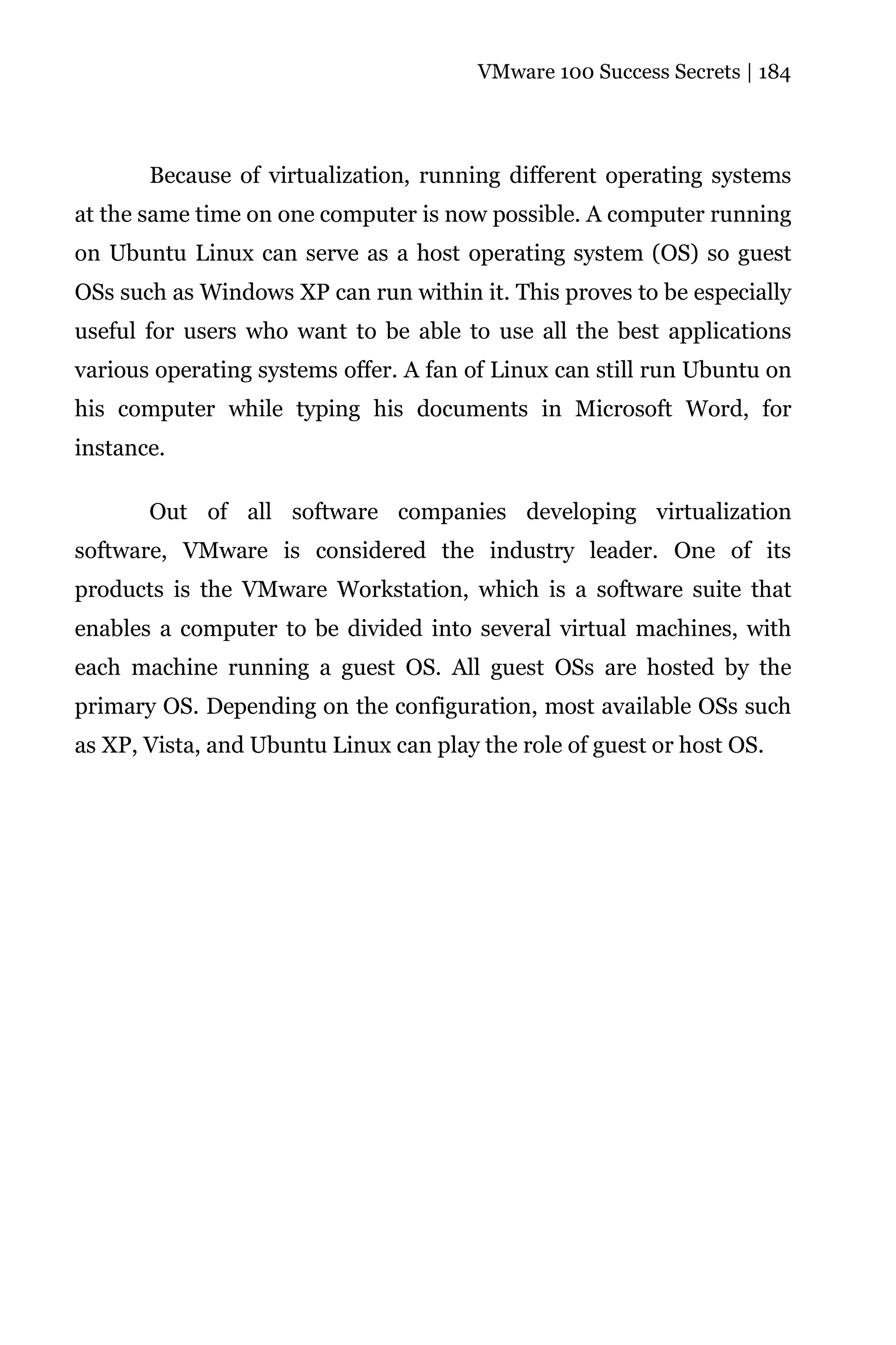 VMware 100 Success Secrets | 184




       Because of virtualization, running different operating systems
at the same time on one computer is now possible. A computer running
on Ubuntu Linux can serve as a host operating system (OS) so guest
OSs such as Windows XP can run within it. This proves to be especially
useful for users who want to be able to use all the best applications
various operating systems offer. A fan of Linux can still run Ubuntu on
his computer while typing his documents in Microsoft Word, for
instance.

       Out of all software companies developing virtualization
software, VMware is considered the industry leader. One of its
products is the VMware Workstation, which is a software suite that
enables a computer to be divided into several virtual machines, with
each machine running a guest OS. All guest OSs are hosted by the
primary OS. Depending on the configuration, most available OSs such
as XP, Vista, and Ubuntu Linux can play the role of guest or host OS.
 