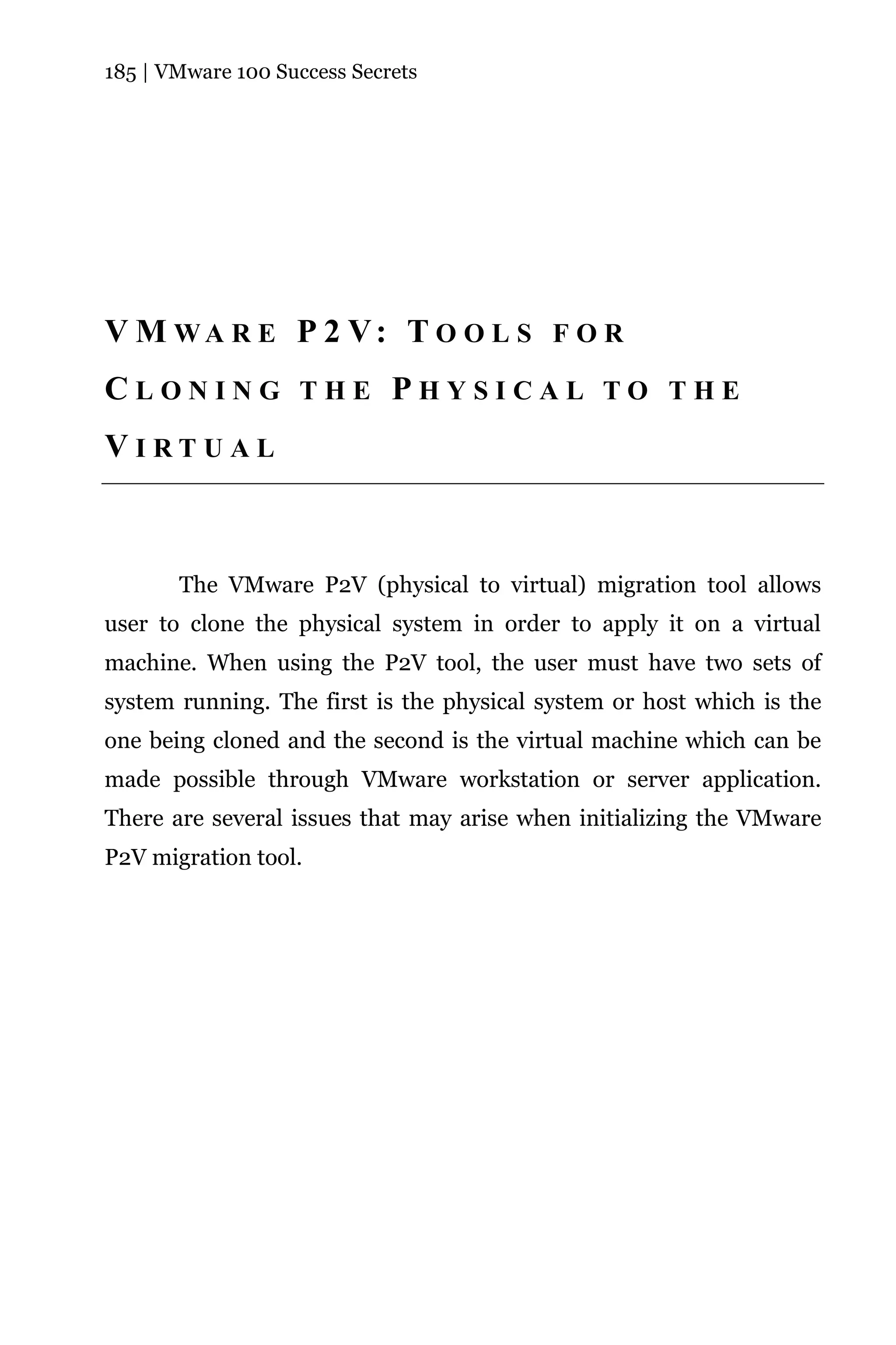 185 | VMware 100 Success Secrets




V M WA R E P 2 V: T O O L S F O R
CLONING THE PHYSICAL TO THE
VIRTUAL



       The VMware P2V (physical to virtual) migration tool allows
user to clone the physical system in order to apply it on a virtual
machine. When using the P2V tool, the user must have two sets of
system running. The first is the physical system or host which is the
one being cloned and the second is the virtual machine which can be
made possible through VMware workstation or server application.
There are several issues that may arise when initializing the VMware
P2V migration tool.
 