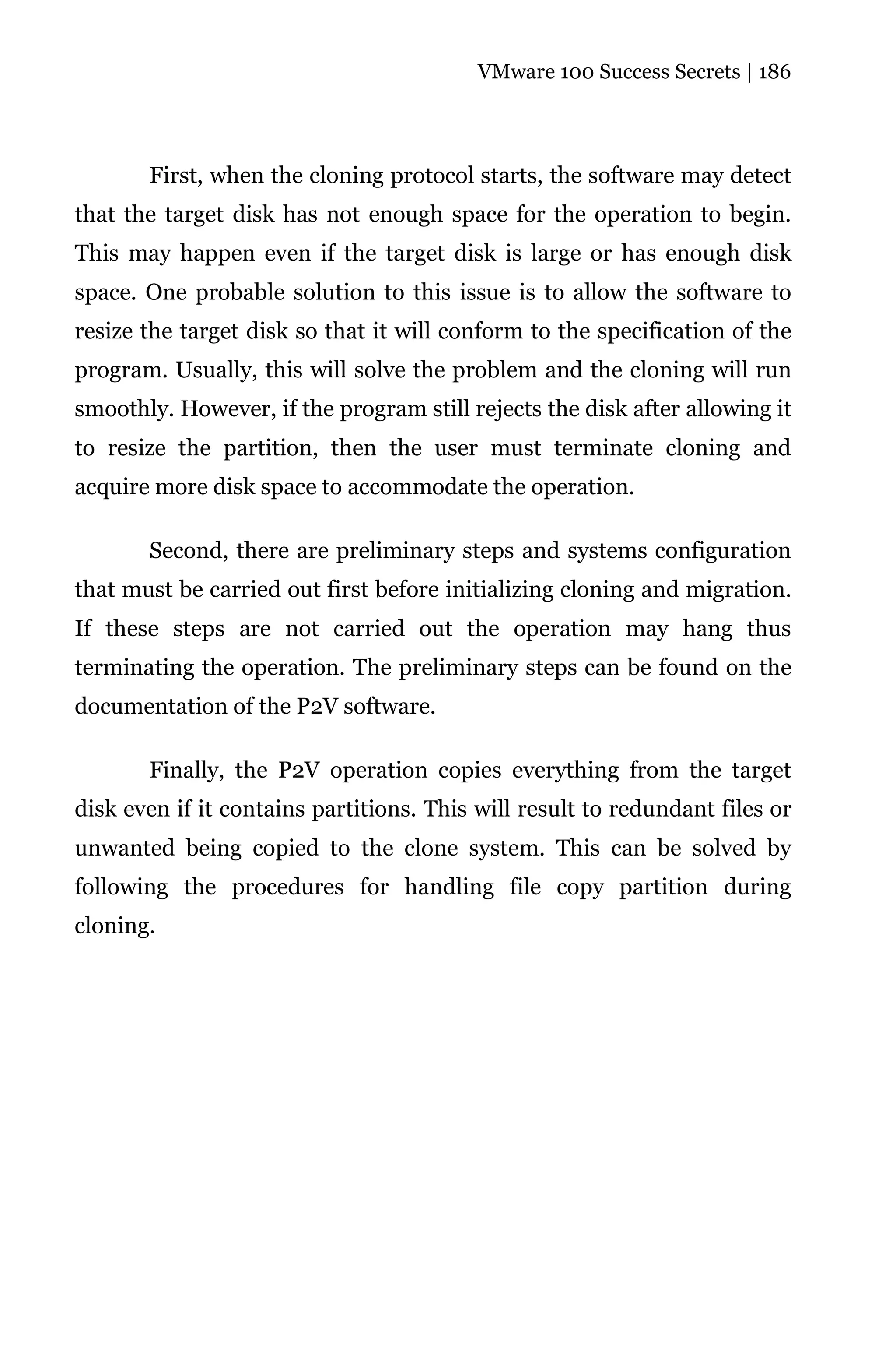 VMware 100 Success Secrets | 186




       First, when the cloning protocol starts, the software may detect
that the target disk has not enough space for the operation to begin.
This may happen even if the target disk is large or has enough disk
space. One probable solution to this issue is to allow the software to
resize the target disk so that it will conform to the specification of the
program. Usually, this will solve the problem and the cloning will run
smoothly. However, if the program still rejects the disk after allowing it
to resize the partition, then the user must terminate cloning and
acquire more disk space to accommodate the operation.

       Second, there are preliminary steps and systems configuration
that must be carried out first before initializing cloning and migration.
If these steps are not carried out the operation may hang thus
terminating the operation. The preliminary steps can be found on the
documentation of the P2V software.

       Finally, the P2V operation copies everything from the target
disk even if it contains partitions. This will result to redundant files or
unwanted being copied to the clone system. This can be solved by
following the procedures for handling file copy partition during
cloning.
 