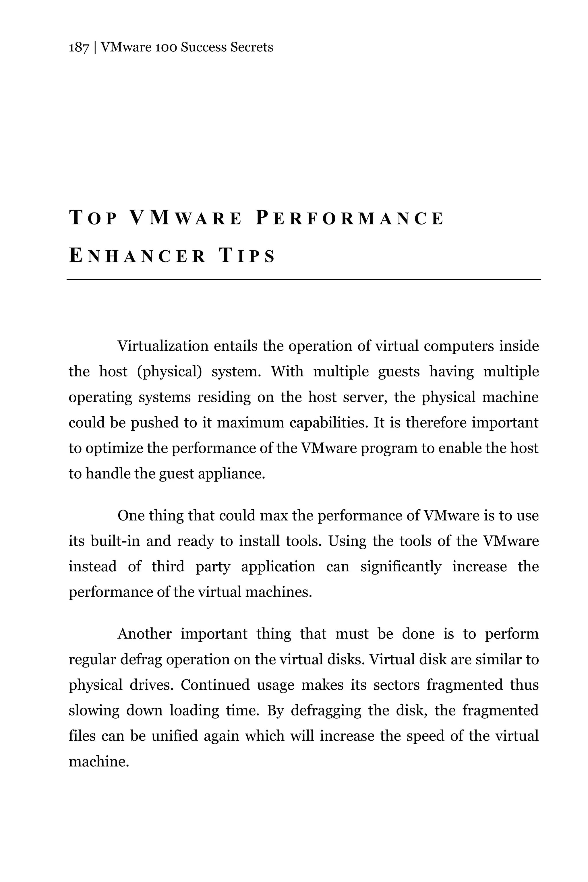 187 | VMware 100 Success Secrets




T O P V M WA R E P E R F O R M A N C E
ENHANCER TIPS



       Virtualization entails the operation of virtual computers inside
the host (physical) system. With multiple guests having multiple
operating systems residing on the host server, the physical machine
could be pushed to it maximum capabilities. It is therefore important
to optimize the performance of the VMware program to enable the host
to handle the guest appliance.

       One thing that could max the performance of VMware is to use
its built-in and ready to install tools. Using the tools of the VMware
instead of third party application can significantly increase the
performance of the virtual machines.

       Another important thing that must be done is to perform
regular defrag operation on the virtual disks. Virtual disk are similar to
physical drives. Continued usage makes its sectors fragmented thus
slowing down loading time. By defragging the disk, the fragmented
files can be unified again which will increase the speed of the virtual
machine.
 