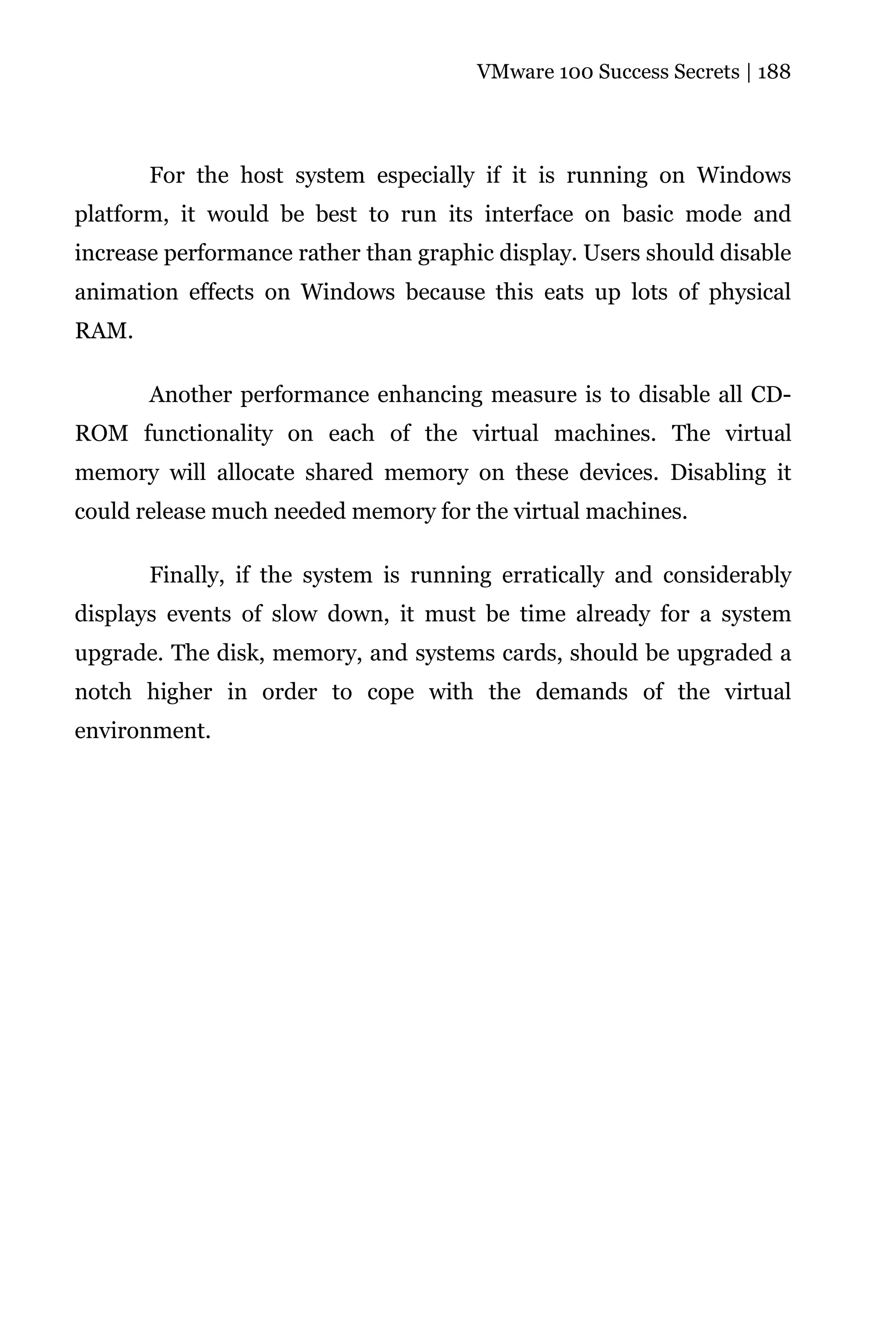 VMware 100 Success Secrets | 188




       For the host system especially if it is running on Windows
platform, it would be best to run its interface on basic mode and
increase performance rather than graphic display. Users should disable
animation effects on Windows because this eats up lots of physical
RAM.

       Another performance enhancing measure is to disable all CD-
ROM functionality on each of the virtual machines. The virtual
memory will allocate shared memory on these devices. Disabling it
could release much needed memory for the virtual machines.

       Finally, if the system is running erratically and considerably
displays events of slow down, it must be time already for a system
upgrade. The disk, memory, and systems cards, should be upgraded a
notch higher in order to cope with the demands of the virtual
environment.
 