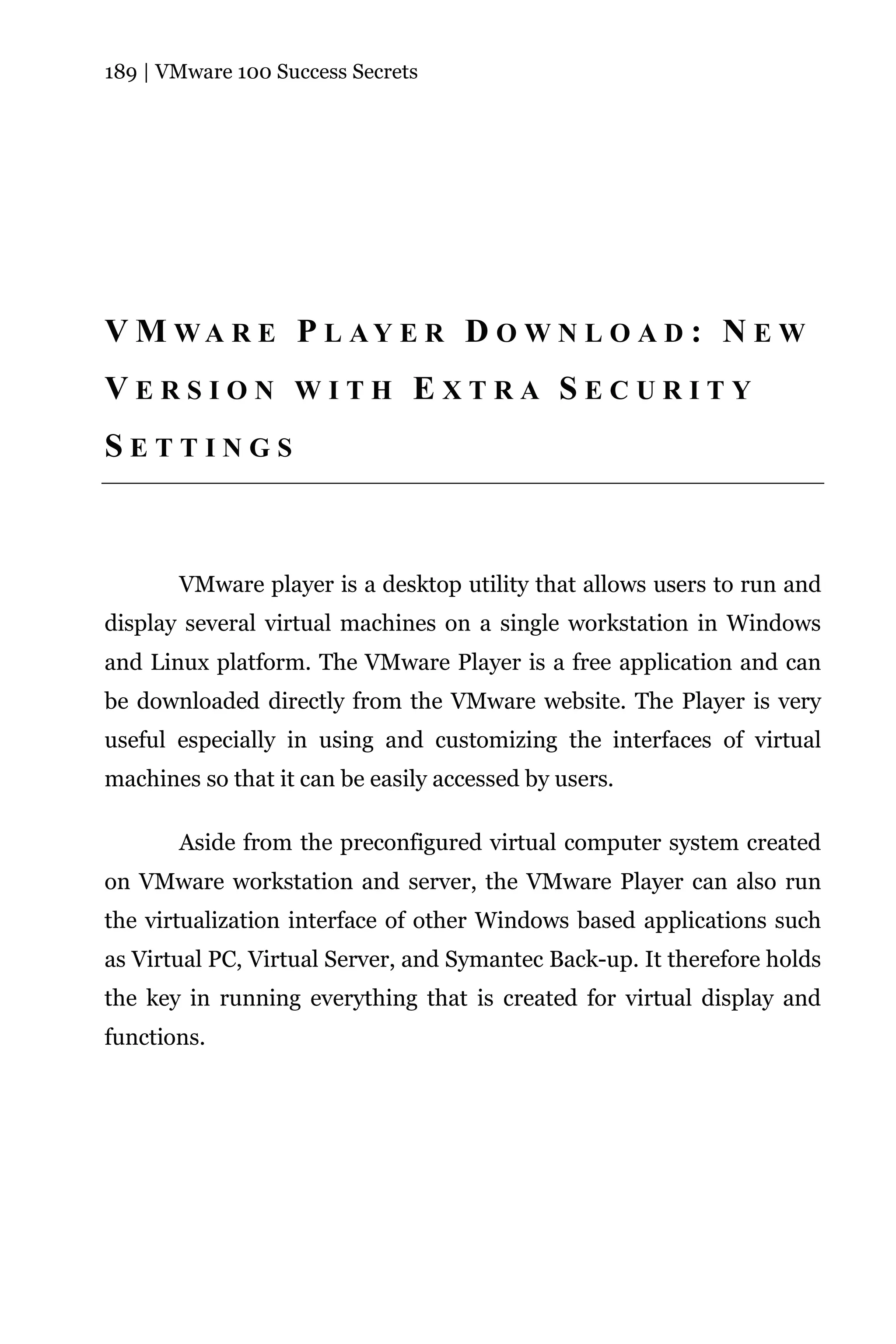 189 | VMware 100 Success Secrets




V M WA R E P L AY E R D O W N L O A D : N E W
VERSION WITH EXTRA SECURITY
SETTINGS



       VMware player is a desktop utility that allows users to run and
display several virtual machines on a single workstation in Windows
and Linux platform. The VMware Player is a free application and can
be downloaded directly from the VMware website. The Player is very
useful especially in using and customizing the interfaces of virtual
machines so that it can be easily accessed by users.

       Aside from the preconfigured virtual computer system created
on VMware workstation and server, the VMware Player can also run
the virtualization interface of other Windows based applications such
as Virtual PC, Virtual Server, and Symantec Back-up. It therefore holds
the key in running everything that is created for virtual display and
functions.
 