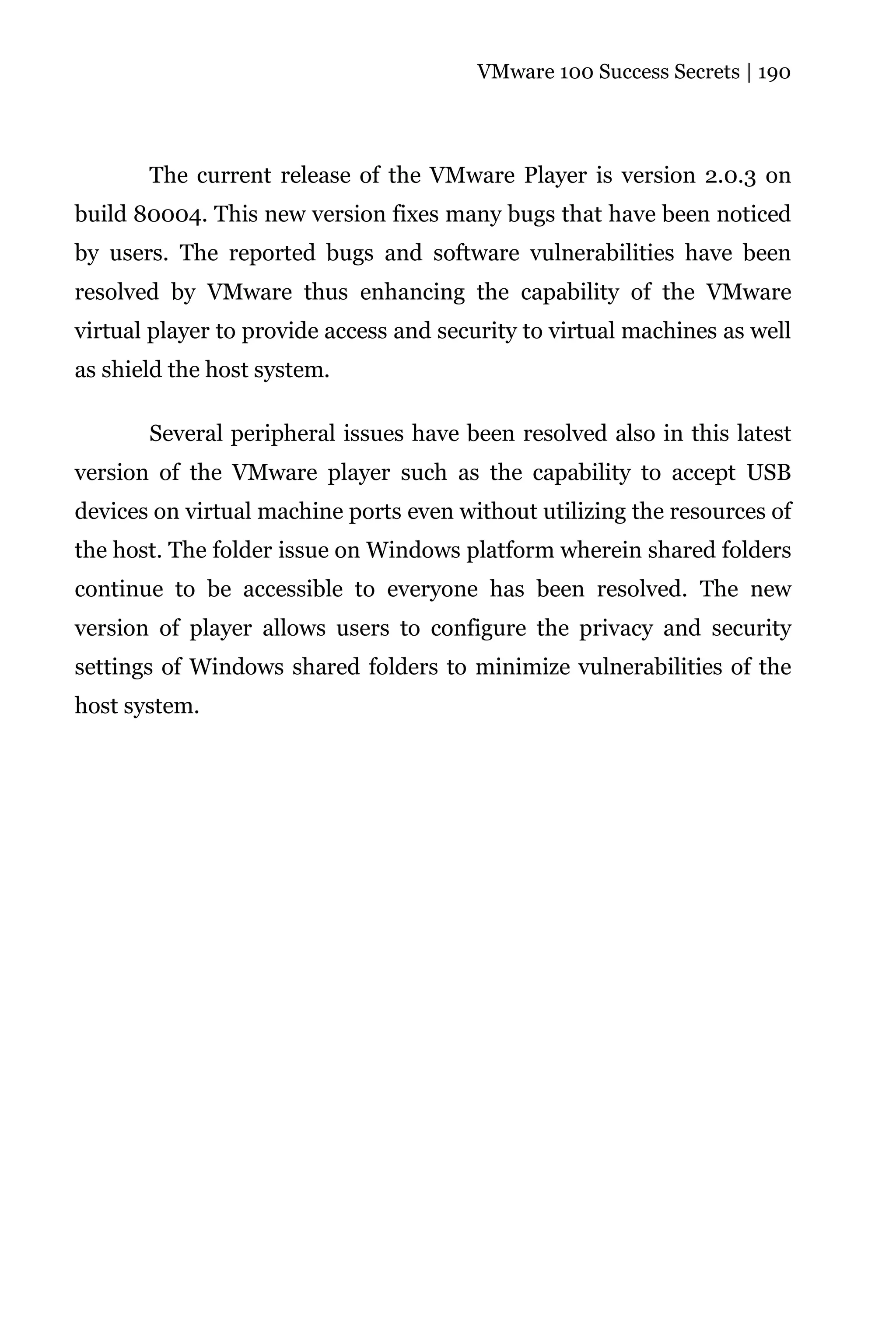VMware 100 Success Secrets | 190




       The current release of the VMware Player is version 2.0.3 on
build 80004. This new version fixes many bugs that have been noticed
by users. The reported bugs and software vulnerabilities have been
resolved by VMware thus enhancing the capability of the VMware
virtual player to provide access and security to virtual machines as well
as shield the host system.

       Several peripheral issues have been resolved also in this latest
version of the VMware player such as the capability to accept USB
devices on virtual machine ports even without utilizing the resources of
the host. The folder issue on Windows platform wherein shared folders
continue to be accessible to everyone has been resolved. The new
version of player allows users to configure the privacy and security
settings of Windows shared folders to minimize vulnerabilities of the
host system.
 