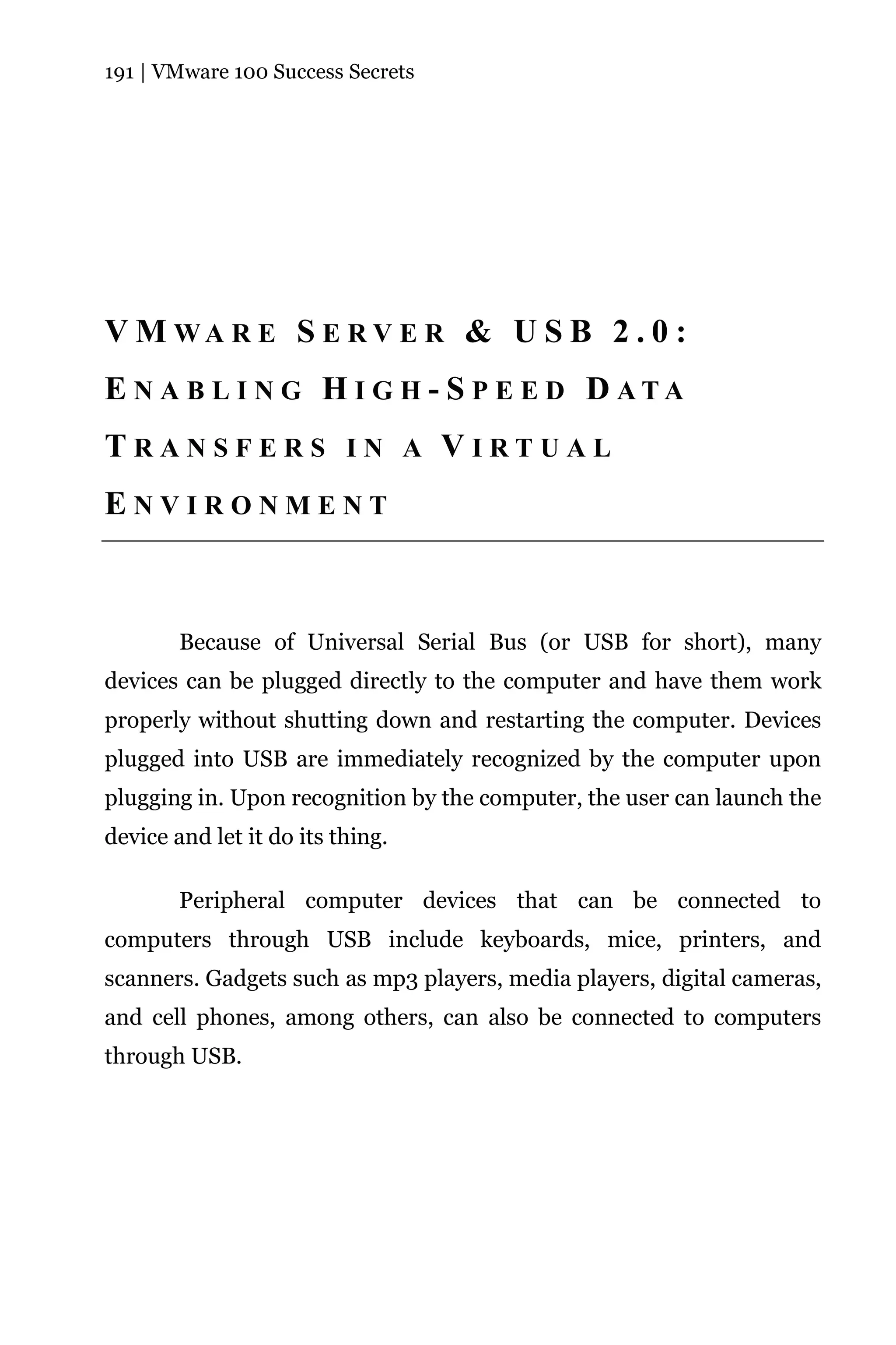 191 | VMware 100 Success Secrets




V M WA R E S E R V E R & U S B 2 . 0 :
E N A B L I N G H I G H - S P E E D D ATA
TRANSFERS IN A VIRTUAL
ENVIRONMENT



        Because of Universal Serial Bus (or USB for short), many
devices can be plugged directly to the computer and have them work
properly without shutting down and restarting the computer. Devices
plugged into USB are immediately recognized by the computer upon
plugging in. Upon recognition by the computer, the user can launch the
device and let it do its thing.

        Peripheral computer devices that can be connected to
computers through USB include keyboards, mice, printers, and
scanners. Gadgets such as mp3 players, media players, digital cameras,
and cell phones, among others, can also be connected to computers
through USB.
 