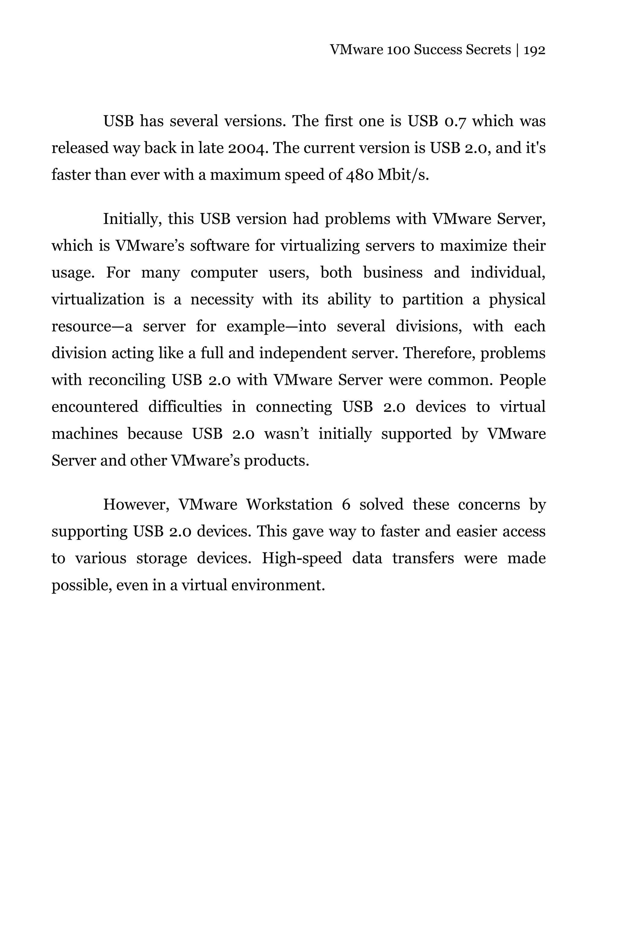 VMware 100 Success Secrets | 192




       USB has several versions. The first one is USB 0.7 which was
released way back in late 2004. The current version is USB 2.0, and it's
faster than ever with a maximum speed of 480 Mbit/s.

       Initially, this USB version had problems with VMware Server,
which is VMware’s software for virtualizing servers to maximize their
usage. For many computer users, both business and individual,
virtualization is a necessity with its ability to partition a physical
resource—a server for example—into several divisions, with each
division acting like a full and independent server. Therefore, problems
with reconciling USB 2.0 with VMware Server were common. People
encountered difficulties in connecting USB 2.0 devices to virtual
machines because USB 2.0 wasn’t initially supported by VMware
Server and other VMware’s products.

       However, VMware Workstation 6 solved these concerns by
supporting USB 2.0 devices. This gave way to faster and easier access
to various storage devices. High-speed data transfers were made
possible, even in a virtual environment.
 