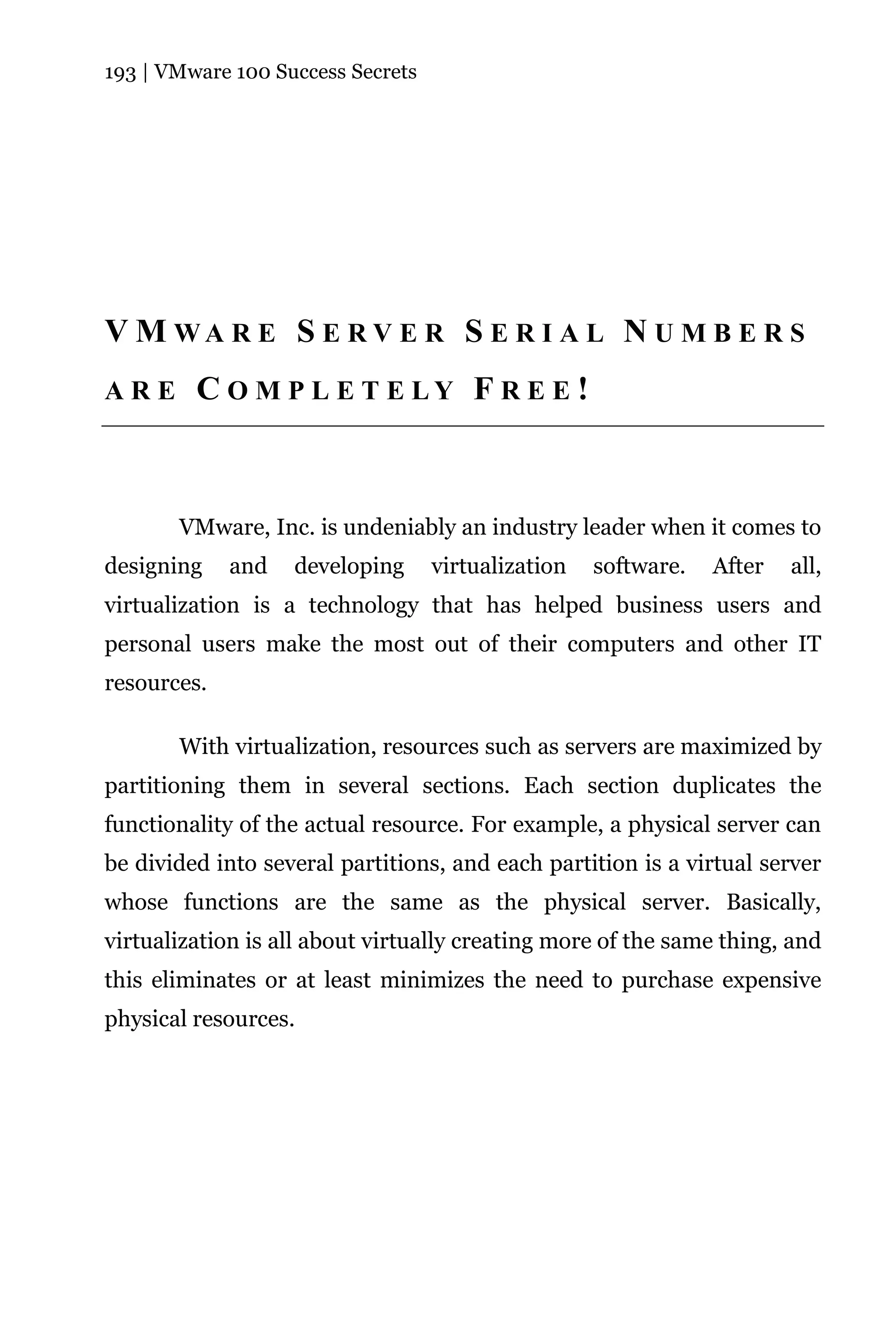 193 | VMware 100 Success Secrets




V M WA R E S E R V E R S E R I A L N U M B E R S
ARE      C O M P L E T E LY F R E E !



       VMware, Inc. is undeniably an industry leader when it comes to
designing    and   developing      virtualization   software.   After   all,
virtualization is a technology that has helped business users and
personal users make the most out of their computers and other IT
resources.

       With virtualization, resources such as servers are maximized by
partitioning them in several sections. Each section duplicates the
functionality of the actual resource. For example, a physical server can
be divided into several partitions, and each partition is a virtual server
whose functions are the same as the physical server. Basically,
virtualization is all about virtually creating more of the same thing, and
this eliminates or at least minimizes the need to purchase expensive
physical resources.
 