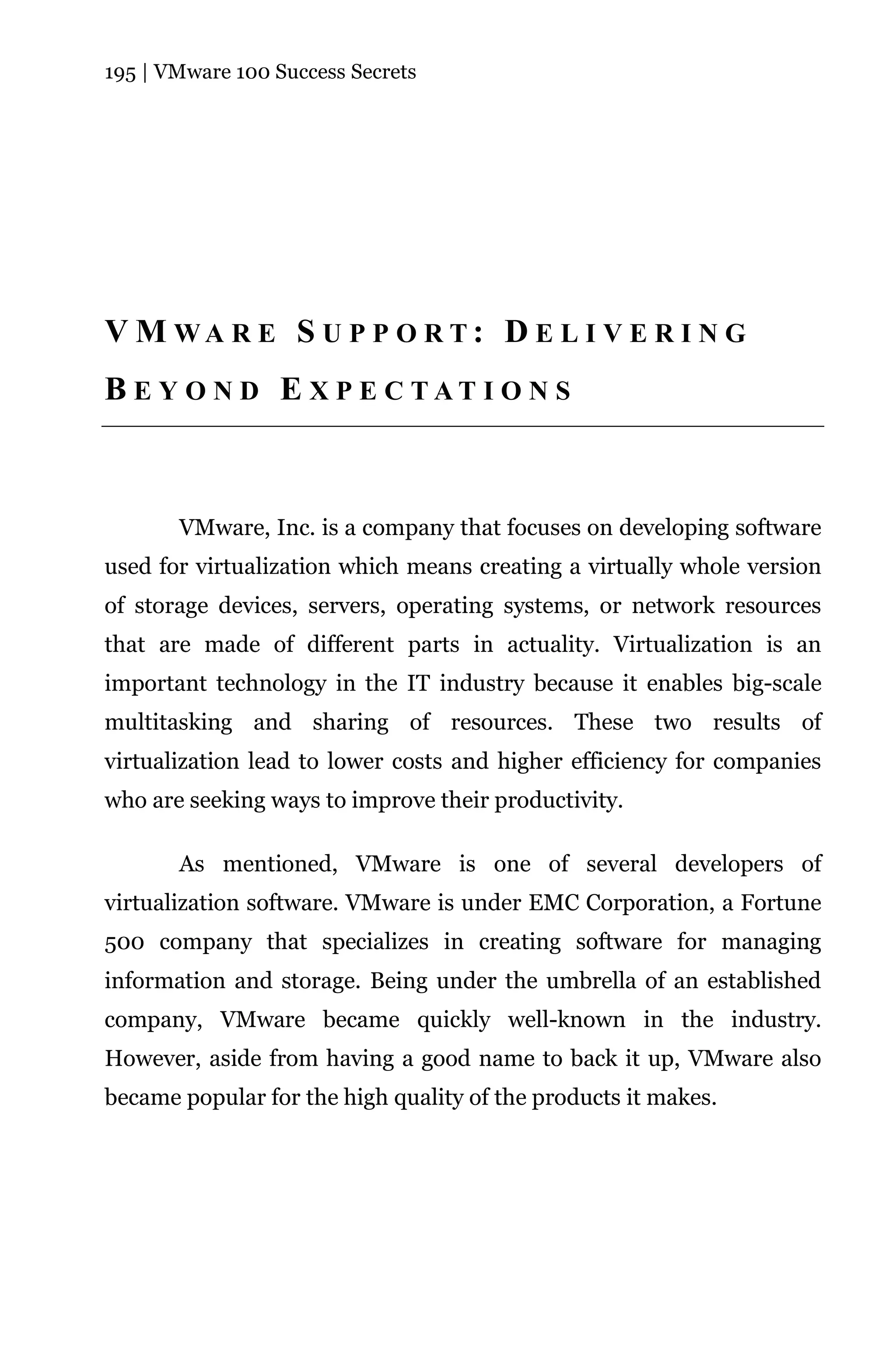 195 | VMware 100 Success Secrets




V M WA R E S U P P O R T: D E L I V E R I N G
B E Y O N D E X P E C TAT I O N S



       VMware, Inc. is a company that focuses on developing software
used for virtualization which means creating a virtually whole version
of storage devices, servers, operating systems, or network resources
that are made of different parts in actuality. Virtualization is an
important technology in the IT industry because it enables big-scale
multitasking and sharing of resources. These two results of
virtualization lead to lower costs and higher efficiency for companies
who are seeking ways to improve their productivity.

       As mentioned, VMware is one of several developers of
virtualization software. VMware is under EMC Corporation, a Fortune
500 company that specializes in creating software for managing
information and storage. Being under the umbrella of an established
company, VMware became quickly well-known in the industry.
However, aside from having a good name to back it up, VMware also
became popular for the high quality of the products it makes.
 