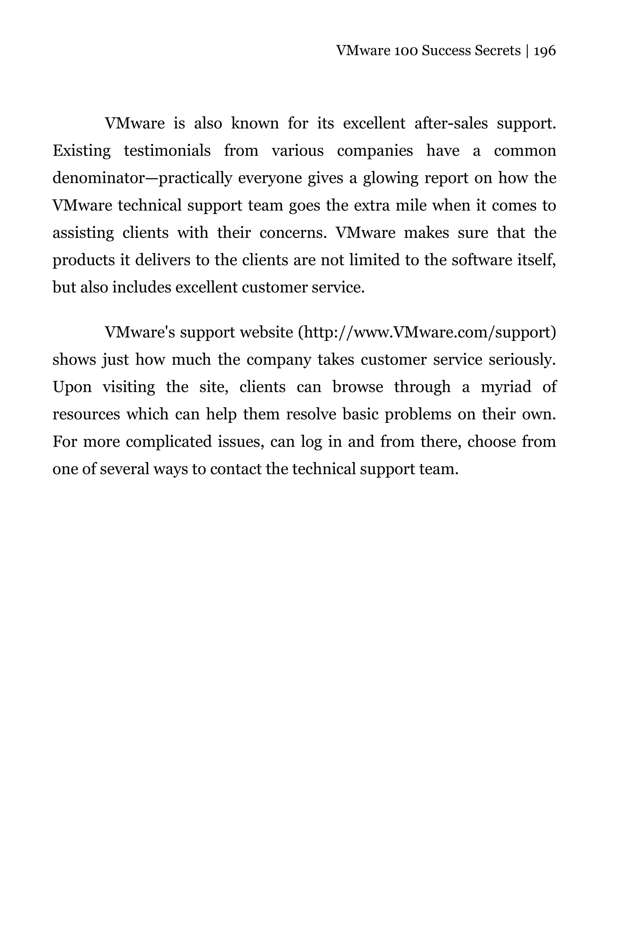 VMware 100 Success Secrets | 196




       VMware is also known for its excellent after-sales support.
Existing testimonials from various companies have a common
denominator—practically everyone gives a glowing report on how the
VMware technical support team goes the extra mile when it comes to
assisting clients with their concerns. VMware makes sure that the
products it delivers to the clients are not limited to the software itself,
but also includes excellent customer service.

       VMware's support website (http://www.VMware.com/support)
shows just how much the company takes customer service seriously.
Upon visiting the site, clients can browse through a myriad of
resources which can help them resolve basic problems on their own.
For more complicated issues, can log in and from there, choose from
one of several ways to contact the technical support team.
 