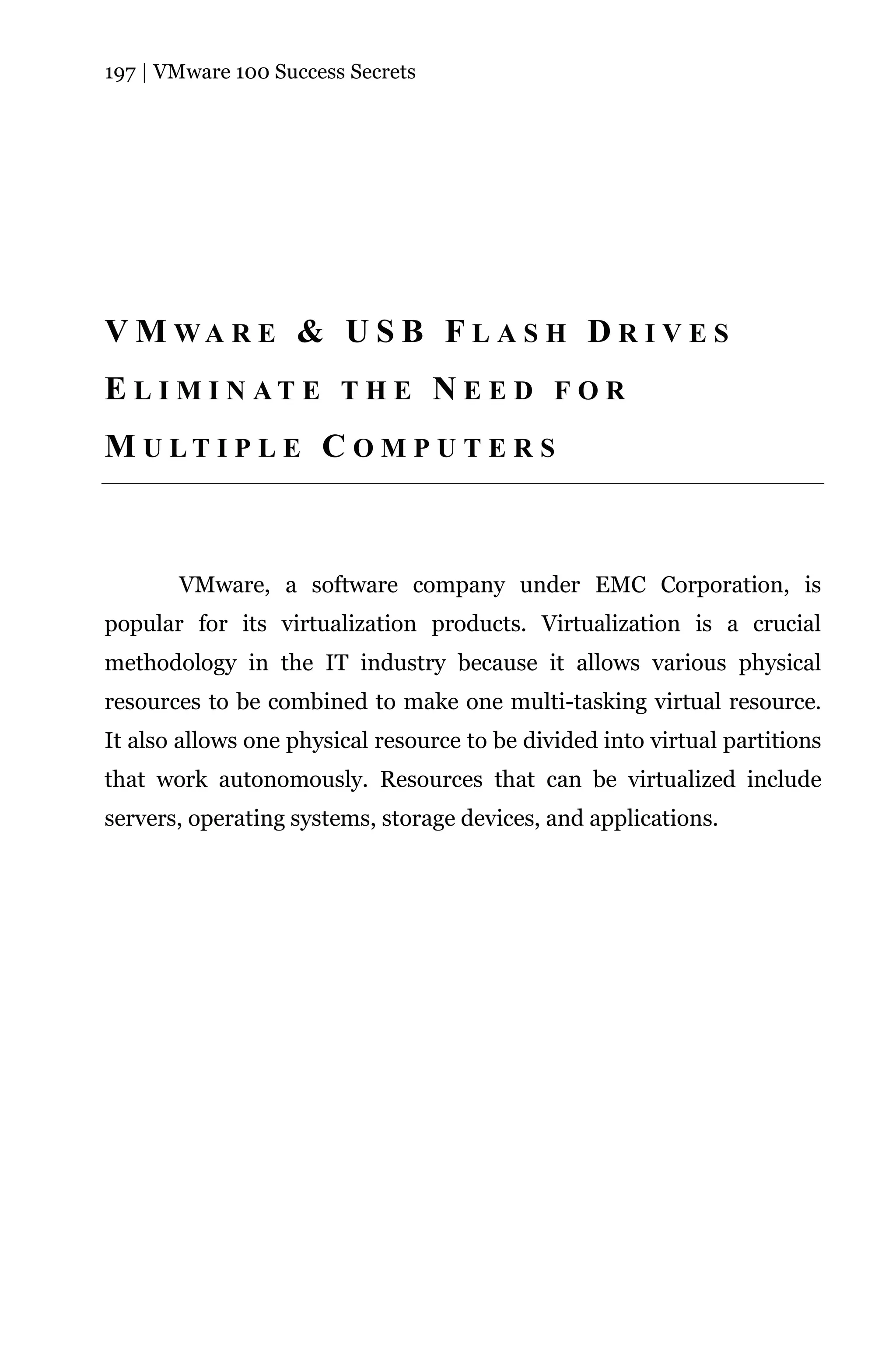 197 | VMware 100 Success Secrets




V M WA R E & U S B F L A S H D R I V E S
E L I M I N AT E T H E N E E D F O R
M U LT I P L E C O M P U T E R S



       VMware, a software company under EMC Corporation, is
popular for its virtualization products. Virtualization is a crucial
methodology in the IT industry because it allows various physical
resources to be combined to make one multi-tasking virtual resource.
It also allows one physical resource to be divided into virtual partitions
that work autonomously. Resources that can be virtualized include
servers, operating systems, storage devices, and applications.
 