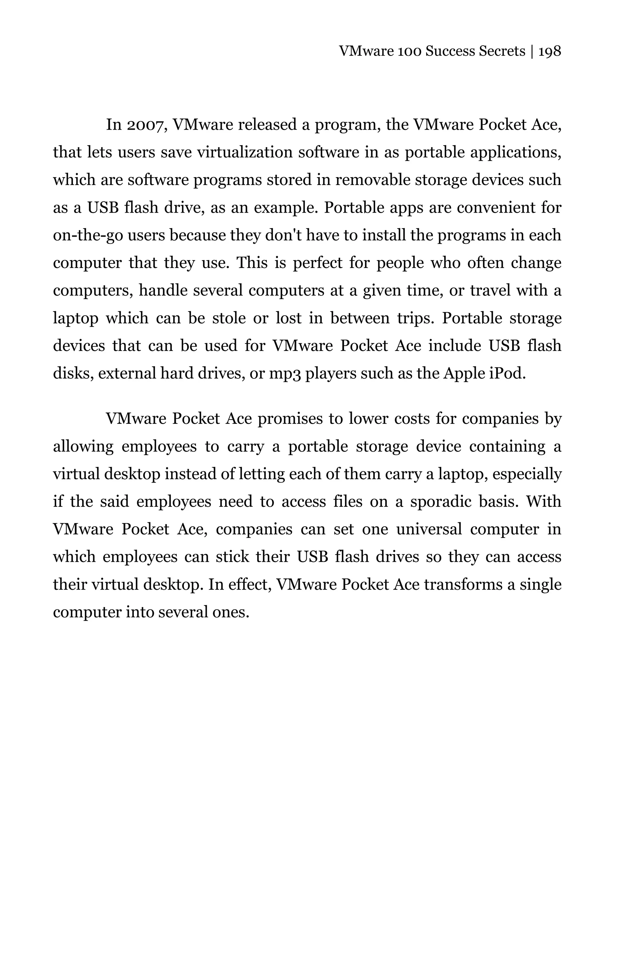VMware 100 Success Secrets | 198




       In 2007, VMware released a program, the VMware Pocket Ace,
that lets users save virtualization software in as portable applications,
which are software programs stored in removable storage devices such
as a USB flash drive, as an example. Portable apps are convenient for
on-the-go users because they don't have to install the programs in each
computer that they use. This is perfect for people who often change
computers, handle several computers at a given time, or travel with a
laptop which can be stole or lost in between trips. Portable storage
devices that can be used for VMware Pocket Ace include USB flash
disks, external hard drives, or mp3 players such as the Apple iPod.

       VMware Pocket Ace promises to lower costs for companies by
allowing employees to carry a portable storage device containing a
virtual desktop instead of letting each of them carry a laptop, especially
if the said employees need to access files on a sporadic basis. With
VMware Pocket Ace, companies can set one universal computer in
which employees can stick their USB flash drives so they can access
their virtual desktop. In effect, VMware Pocket Ace transforms a single
computer into several ones.
 