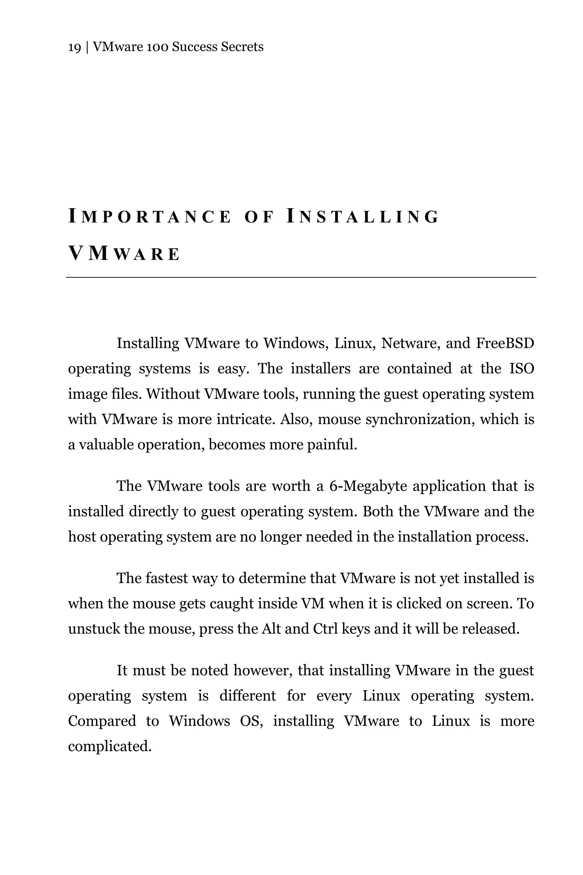 19 | VMware 100 Success Secrets




I M P O RTA N C E O F I N S TA L L I N G
V M WA R E



       Installing VMware to Windows, Linux, Netware, and FreeBSD
operating systems is easy. The installers are contained at the ISO
image files. Without VMware tools, running the guest operating system
with VMware is more intricate. Also, mouse synchronization, which is
a valuable operation, becomes more painful.

       The VMware tools are worth a 6-Megabyte application that is
installed directly to guest operating system. Both the VMware and the
host operating system are no longer needed in the installation process.

       The fastest way to determine that VMware is not yet installed is
when the mouse gets caught inside VM when it is clicked on screen. To
unstuck the mouse, press the Alt and Ctrl keys and it will be released.

       It must be noted however, that installing VMware in the guest
operating system is different for every Linux operating system.
Compared to Windows OS, installing VMware to Linux is more
complicated.
 