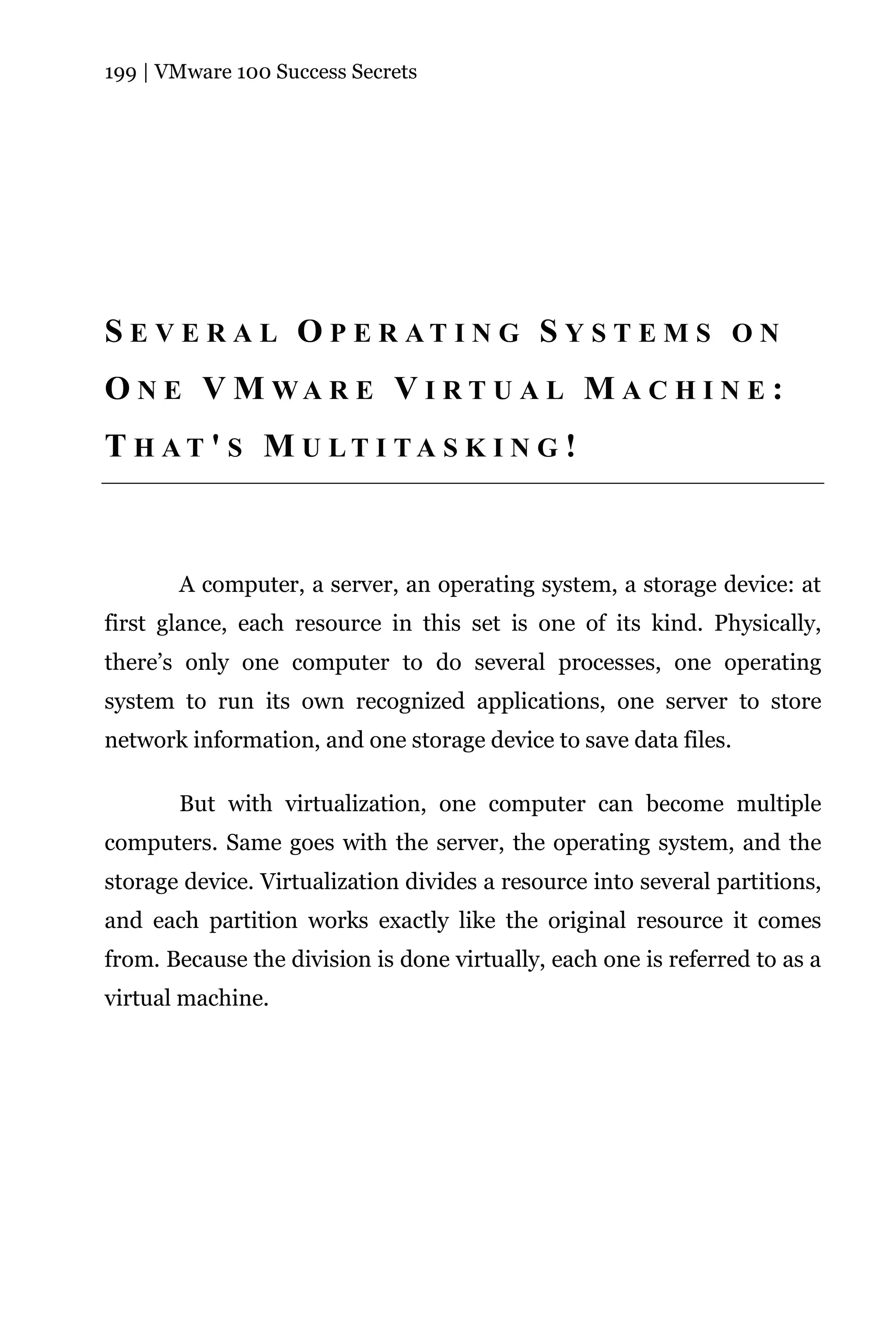 199 | VMware 100 Success Secrets




S E V E R A L O P E R AT I N G S Y S T E M S O N
O N E V M WA R E V I R T U A L M A C H I N E :
T H AT ' S M U LT I TA S K I N G !



       A computer, a server, an operating system, a storage device: at
first glance, each resource in this set is one of its kind. Physically,
there’s only one computer to do several processes, one operating
system to run its own recognized applications, one server to store
network information, and one storage device to save data files.

       But with virtualization, one computer can become multiple
computers. Same goes with the server, the operating system, and the
storage device. Virtualization divides a resource into several partitions,
and each partition works exactly like the original resource it comes
from. Because the division is done virtually, each one is referred to as a
virtual machine.
 
