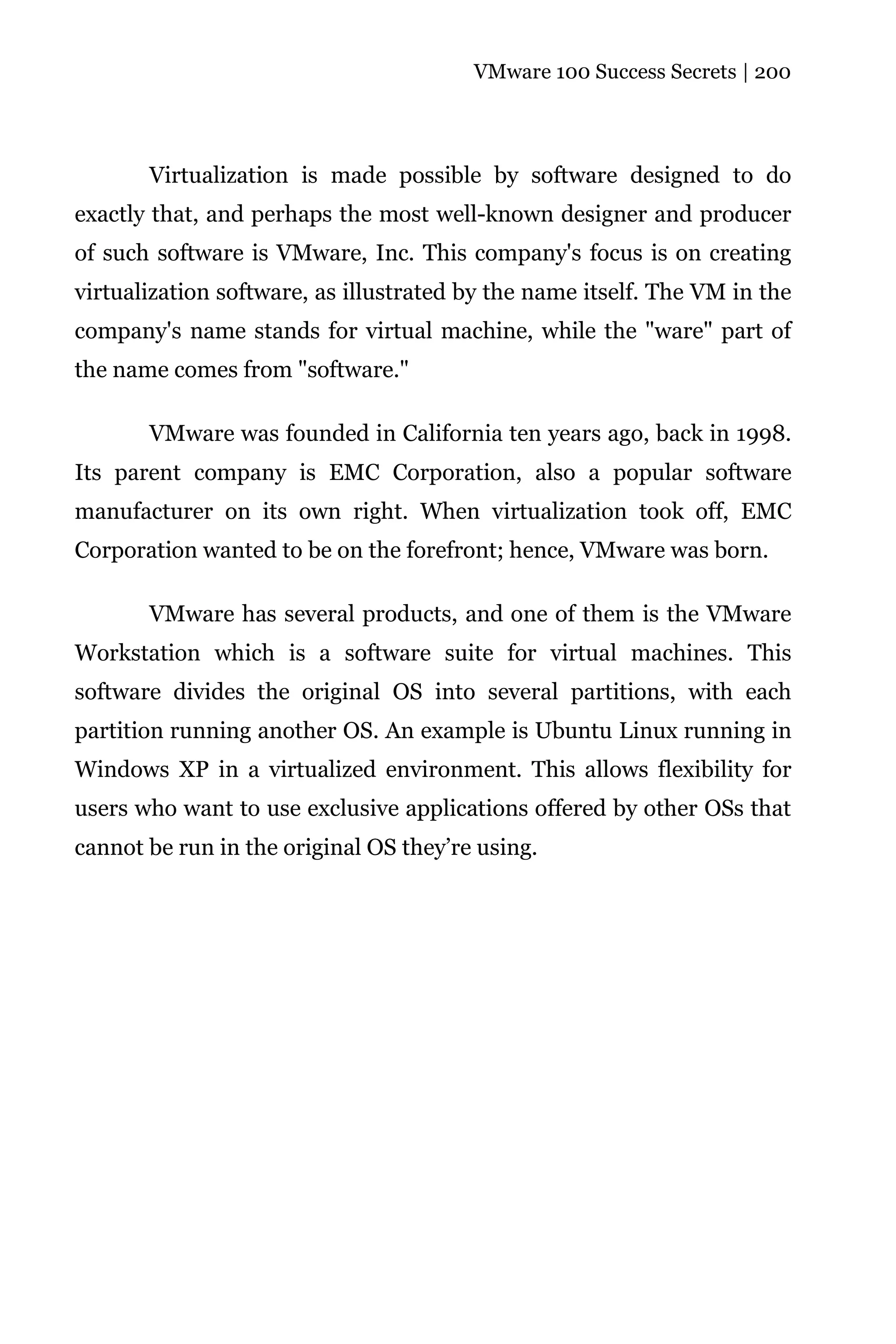 VMware 100 Success Secrets | 200




       Virtualization is made possible by software designed to do
exactly that, and perhaps the most well-known designer and producer
of such software is VMware, Inc. This company's focus is on creating
virtualization software, as illustrated by the name itself. The VM in the
company's name stands for virtual machine, while the "ware" part of
the name comes from "software."

       VMware was founded in California ten years ago, back in 1998.
Its parent company is EMC Corporation, also a popular software
manufacturer on its own right. When virtualization took off, EMC
Corporation wanted to be on the forefront; hence, VMware was born.

       VMware has several products, and one of them is the VMware
Workstation which is a software suite for virtual machines. This
software divides the original OS into several partitions, with each
partition running another OS. An example is Ubuntu Linux running in
Windows XP in a virtualized environment. This allows flexibility for
users who want to use exclusive applications offered by other OSs that
cannot be run in the original OS they’re using.
 