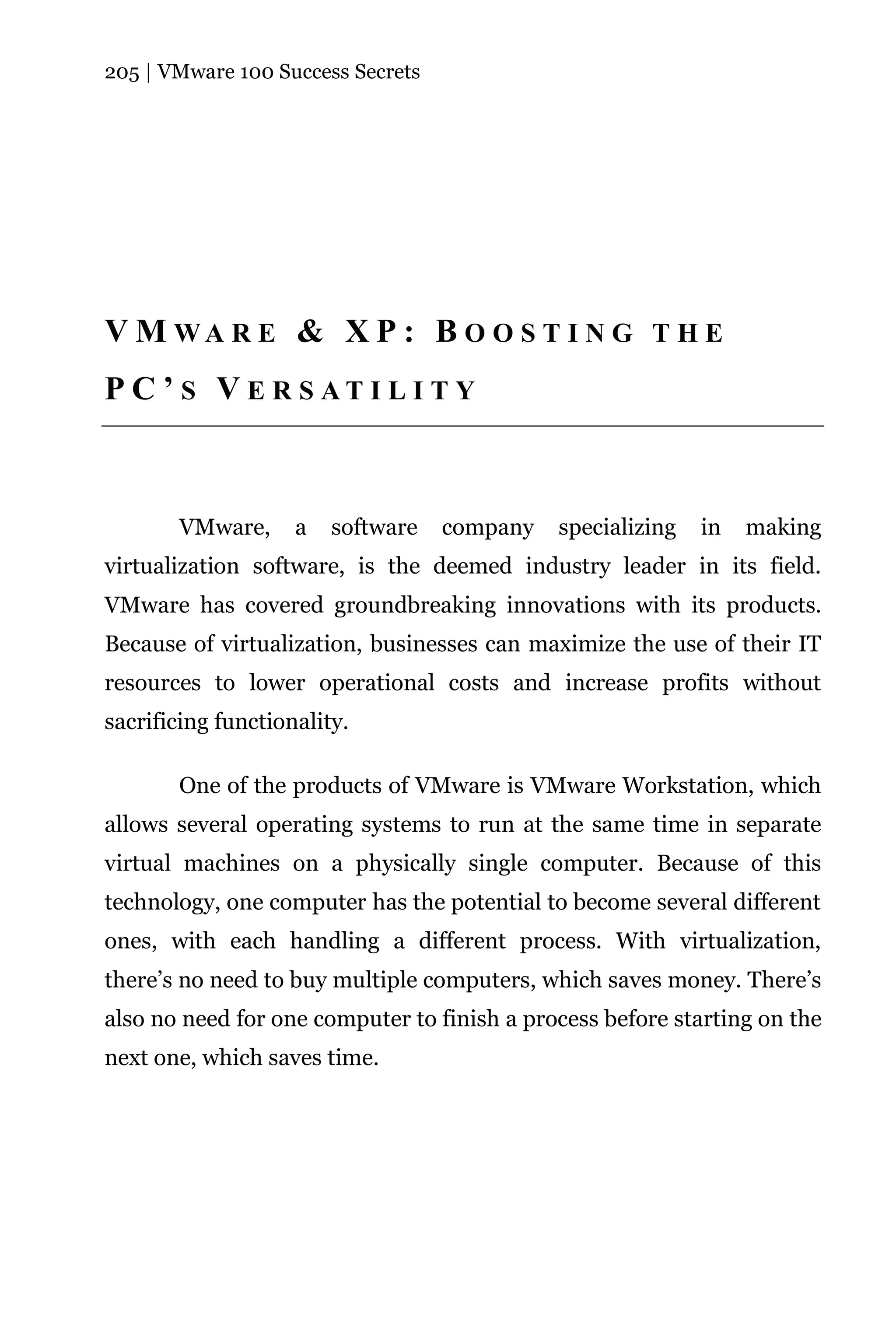 205 | VMware 100 Success Secrets




V M WA R E & X P : B O O S T I N G T H E
P C ’ S V E R S AT I L I T Y



       VMware,      a   software   company   specializing   in   making
virtualization software, is the deemed industry leader in its field.
VMware has covered groundbreaking innovations with its products.
Because of virtualization, businesses can maximize the use of their IT
resources to lower operational costs and increase profits without
sacrificing functionality.

       One of the products of VMware is VMware Workstation, which
allows several operating systems to run at the same time in separate
virtual machines on a physically single computer. Because of this
technology, one computer has the potential to become several different
ones, with each handling a different process. With virtualization,
there’s no need to buy multiple computers, which saves money. There’s
also no need for one computer to finish a process before starting on the
next one, which saves time.
 