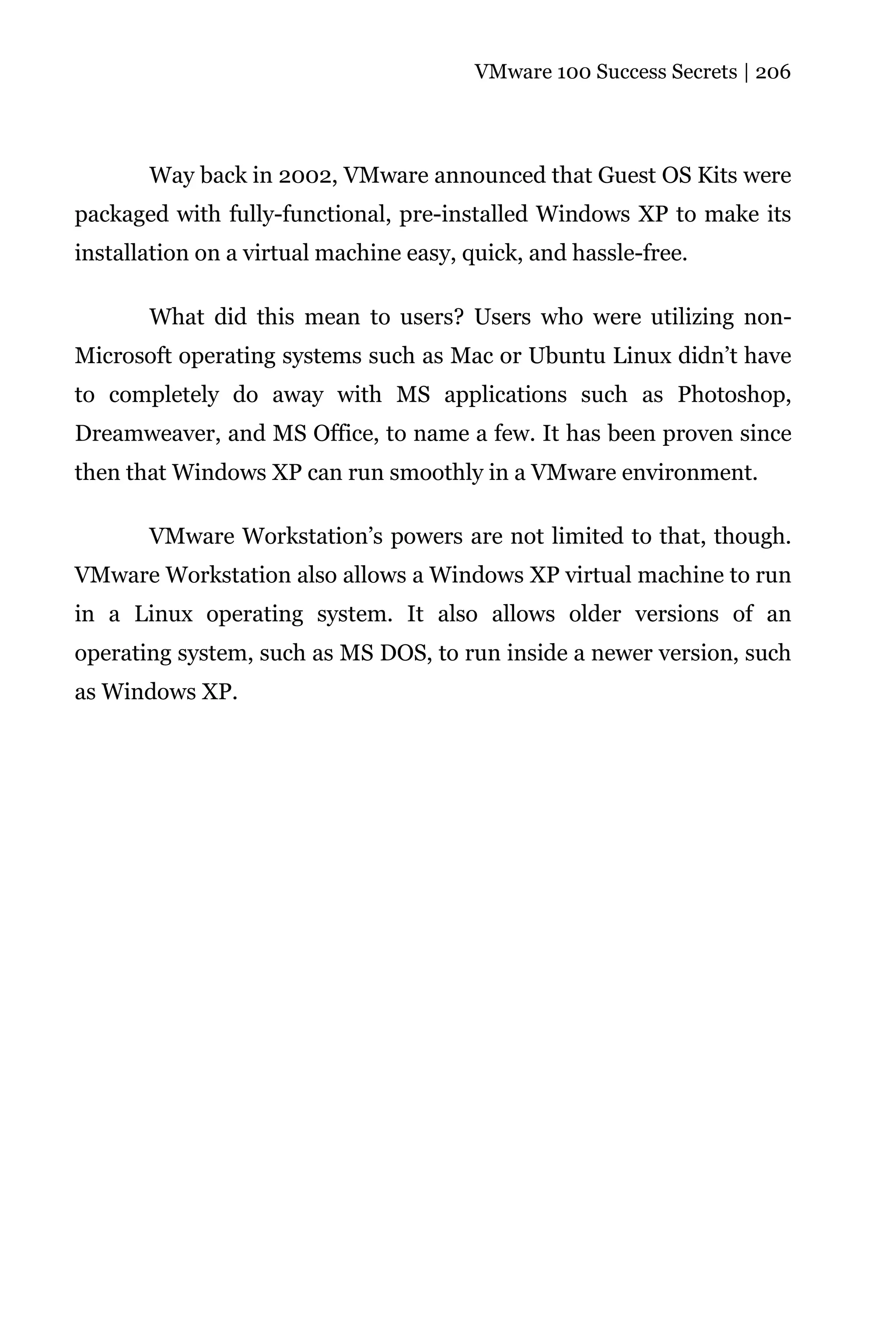 VMware 100 Success Secrets | 206




       Way back in 2002, VMware announced that Guest OS Kits were
packaged with fully-functional, pre-installed Windows XP to make its
installation on a virtual machine easy, quick, and hassle-free.

       What did this mean to users? Users who were utilizing non-
Microsoft operating systems such as Mac or Ubuntu Linux didn’t have
to completely do away with MS applications such as Photoshop,
Dreamweaver, and MS Office, to name a few. It has been proven since
then that Windows XP can run smoothly in a VMware environment.

       VMware Workstation’s powers are not limited to that, though.
VMware Workstation also allows a Windows XP virtual machine to run
in a Linux operating system. It also allows older versions of an
operating system, such as MS DOS, to run inside a newer version, such
as Windows XP.
 