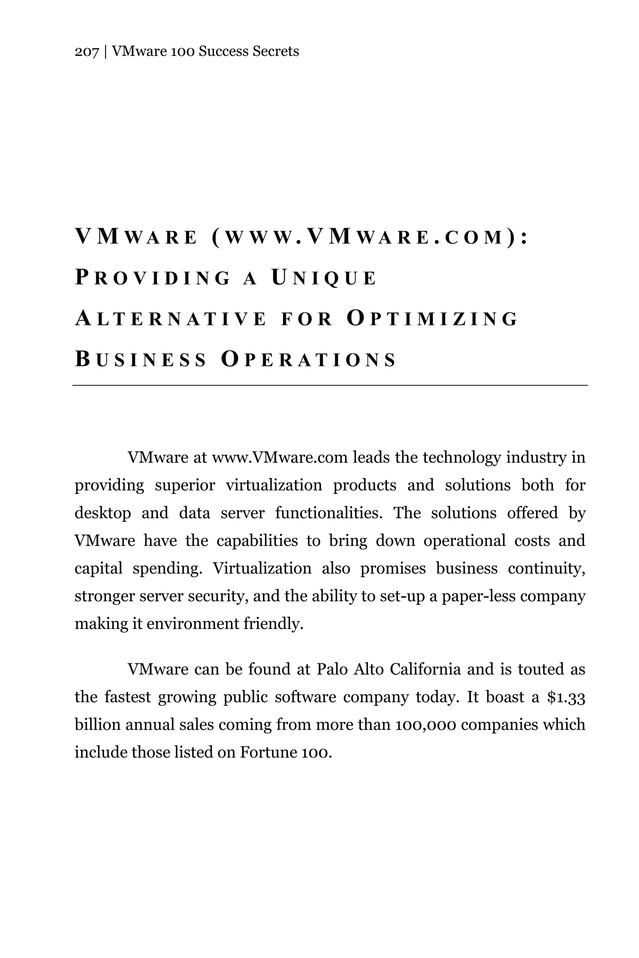 207 | VMware 100 Success Secrets




V M WA R E ( W W W. V M WA R E . C O M ) :
PROVIDING A UNIQUE
A LT E R N AT I V E F O R O P T I M I Z I N G
B U S I N E S S O P E R AT I O N S



       VMware at www.VMware.com leads the technology industry in
providing superior virtualization products and solutions both for
desktop and data server functionalities. The solutions offered by
VMware have the capabilities to bring down operational costs and
capital spending. Virtualization also promises business continuity,
stronger server security, and the ability to set-up a paper-less company
making it environment friendly.

       VMware can be found at Palo Alto California and is touted as
the fastest growing public software company today. It boast a $1.33
billion annual sales coming from more than 100,000 companies which
include those listed on Fortune 100.
 