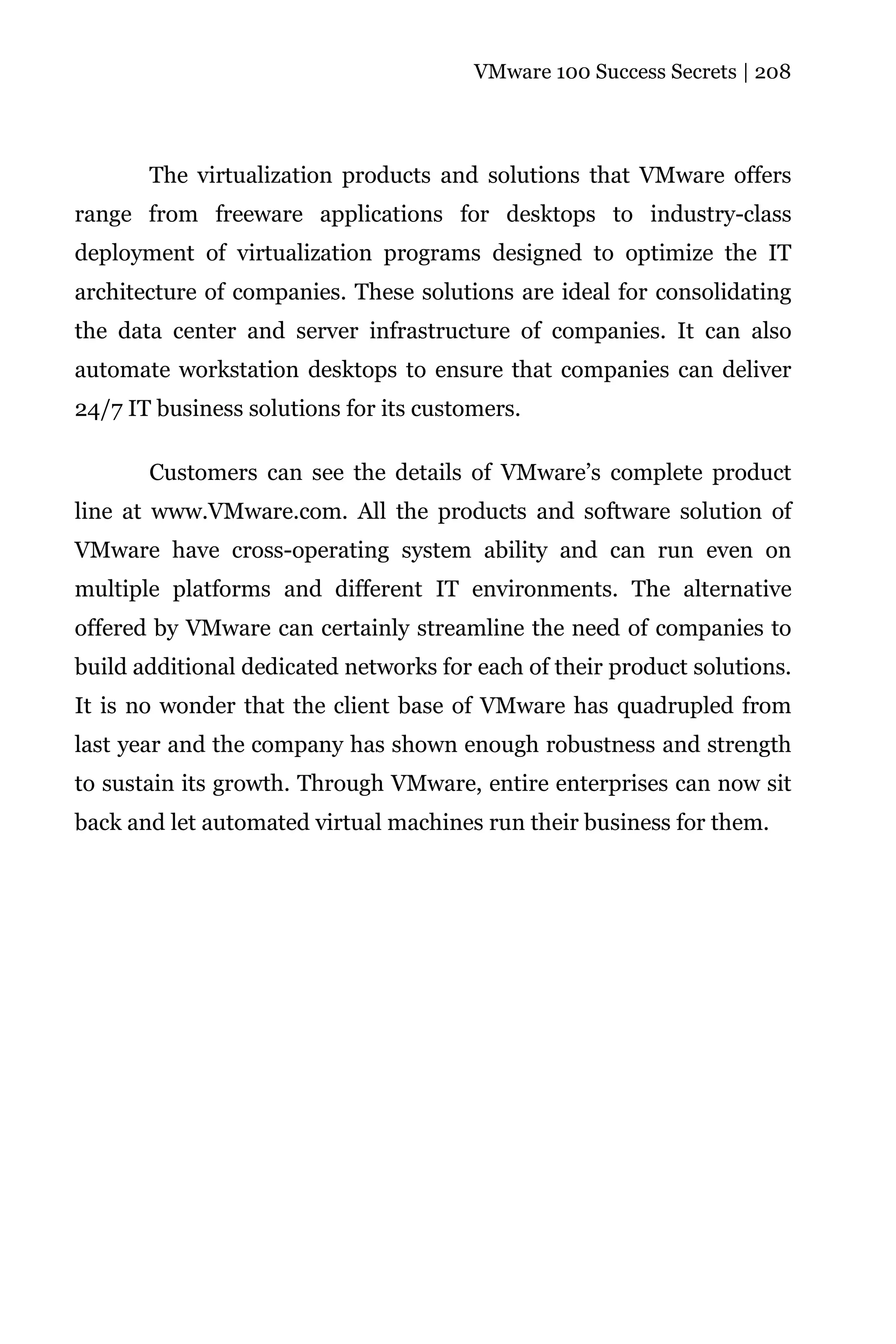 VMware 100 Success Secrets | 208




       The virtualization products and solutions that VMware offers
range from freeware applications for desktops to industry-class
deployment of virtualization programs designed to optimize the IT
architecture of companies. These solutions are ideal for consolidating
the data center and server infrastructure of companies. It can also
automate workstation desktops to ensure that companies can deliver
24/7 IT business solutions for its customers.

       Customers can see the details of VMware’s complete product
line at www.VMware.com. All the products and software solution of
VMware have cross-operating system ability and can run even on
multiple platforms and different IT environments. The alternative
offered by VMware can certainly streamline the need of companies to
build additional dedicated networks for each of their product solutions.
It is no wonder that the client base of VMware has quadrupled from
last year and the company has shown enough robustness and strength
to sustain its growth. Through VMware, entire enterprises can now sit
back and let automated virtual machines run their business for them.
 