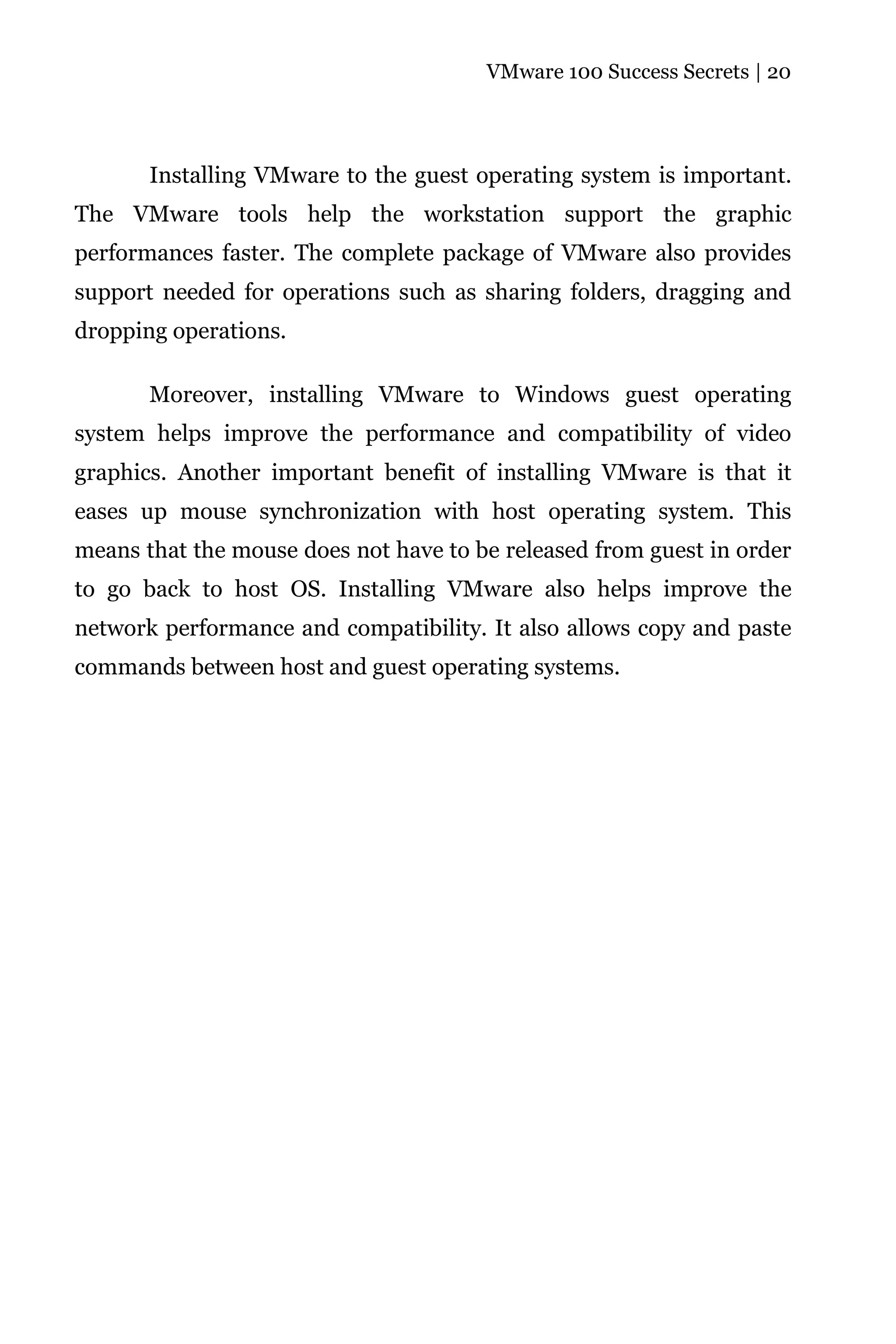 VMware 100 Success Secrets | 20




       Installing VMware to the guest operating system is important.
The VMware tools help the workstation support the graphic
performances faster. The complete package of VMware also provides
support needed for operations such as sharing folders, dragging and
dropping operations.

       Moreover, installing VMware to Windows guest operating
system helps improve the performance and compatibility of video
graphics. Another important benefit of installing VMware is that it
eases up mouse synchronization with host operating system. This
means that the mouse does not have to be released from guest in order
to go back to host OS. Installing VMware also helps improve the
network performance and compatibility. It also allows copy and paste
commands between host and guest operating systems.
 