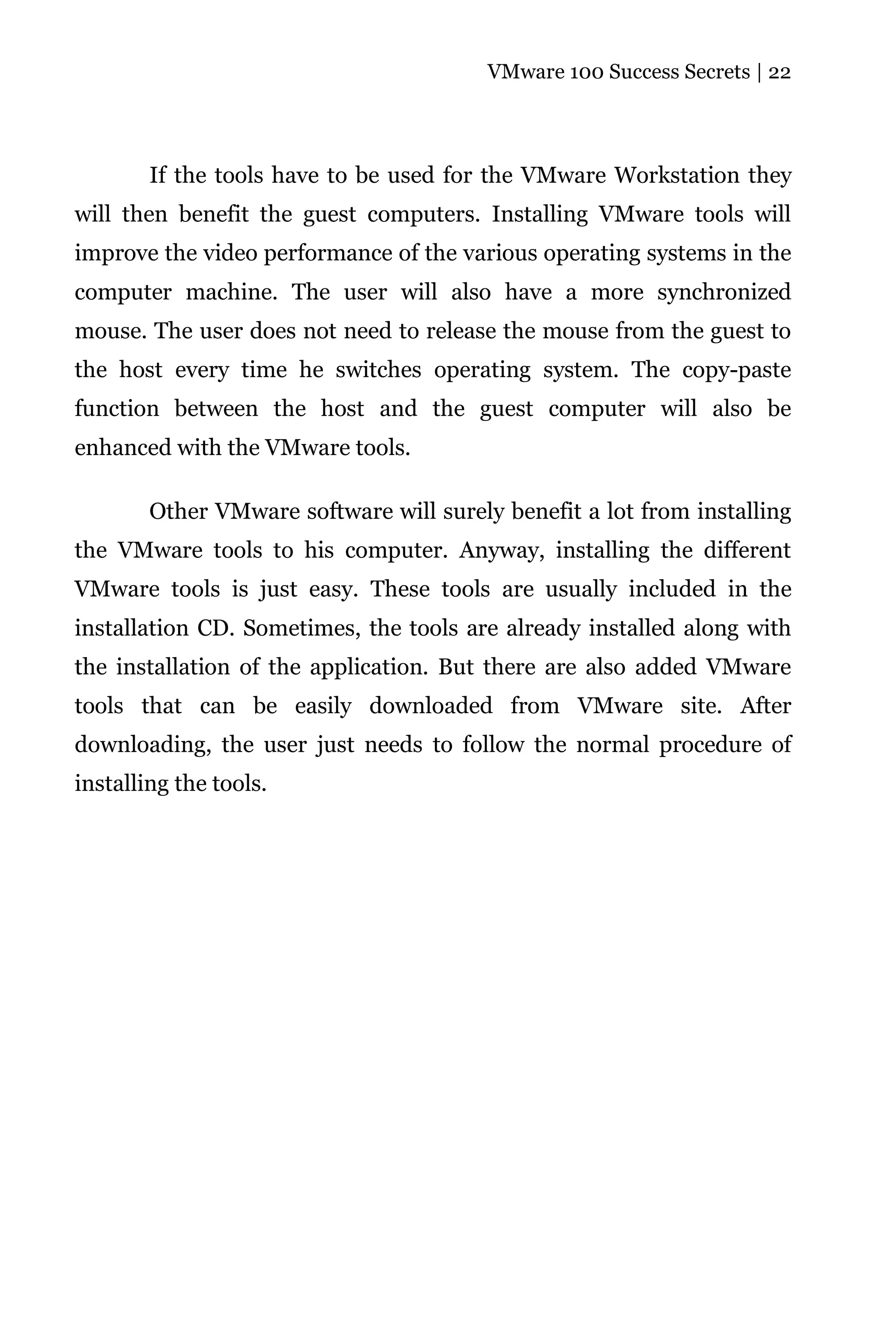VMware 100 Success Secrets | 22




        If the tools have to be used for the VMware Workstation they
will then benefit the guest computers. Installing VMware tools will
improve the video performance of the various operating systems in the
computer machine. The user will also have a more synchronized
mouse. The user does not need to release the mouse from the guest to
the host every time he switches operating system. The copy-paste
function between the host and the guest computer will also be
enhanced with the VMware tools.

        Other VMware software will surely benefit a lot from installing
the VMware tools to his computer. Anyway, installing the different
VMware tools is just easy. These tools are usually included in the
installation CD. Sometimes, the tools are already installed along with
the installation of the application. But there are also added VMware
tools that can be easily downloaded from VMware site. After
downloading, the user just needs to follow the normal procedure of
installing the tools.
 