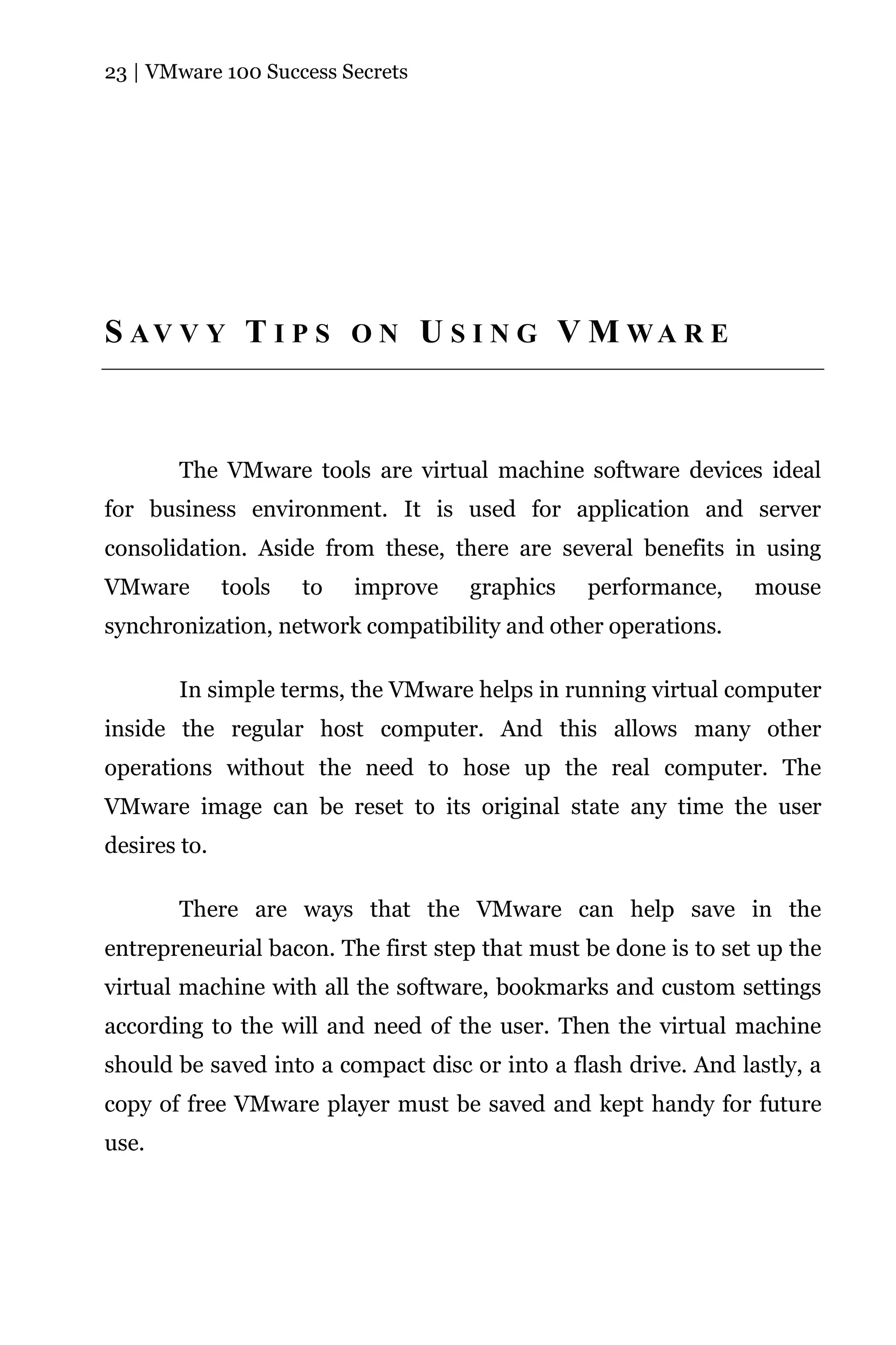 23 | VMware 100 Success Secrets




S AV V Y T I P S O N U S I N G V M WA R E



       The VMware tools are virtual machine software devices ideal
for business environment. It is used for application and server
consolidation. Aside from these, there are several benefits in using
VMware        tools   to   improve   graphics   performance,     mouse
synchronization, network compatibility and other operations.

       In simple terms, the VMware helps in running virtual computer
inside the regular host computer. And this allows many other
operations without the need to hose up the real computer. The
VMware image can be reset to its original state any time the user
desires to.

       There are ways that the VMware can help save in the
entrepreneurial bacon. The first step that must be done is to set up the
virtual machine with all the software, bookmarks and custom settings
according to the will and need of the user. Then the virtual machine
should be saved into a compact disc or into a flash drive. And lastly, a
copy of free VMware player must be saved and kept handy for future
use.
 