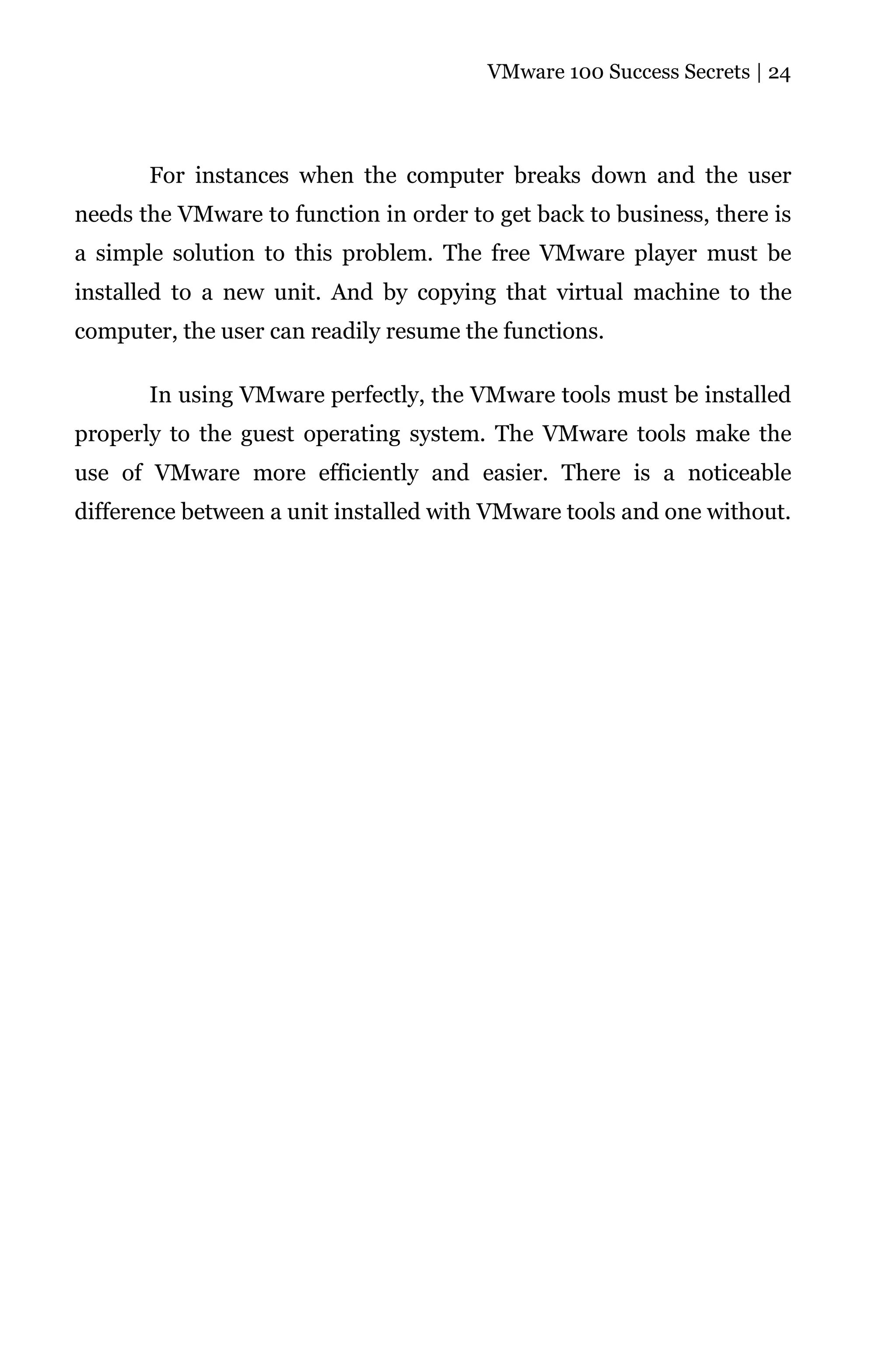 VMware 100 Success Secrets | 24




       For instances when the computer breaks down and the user
needs the VMware to function in order to get back to business, there is
a simple solution to this problem. The free VMware player must be
installed to a new unit. And by copying that virtual machine to the
computer, the user can readily resume the functions.

       In using VMware perfectly, the VMware tools must be installed
properly to the guest operating system. The VMware tools make the
use of VMware more efficiently and easier. There is a noticeable
difference between a unit installed with VMware tools and one without.
 